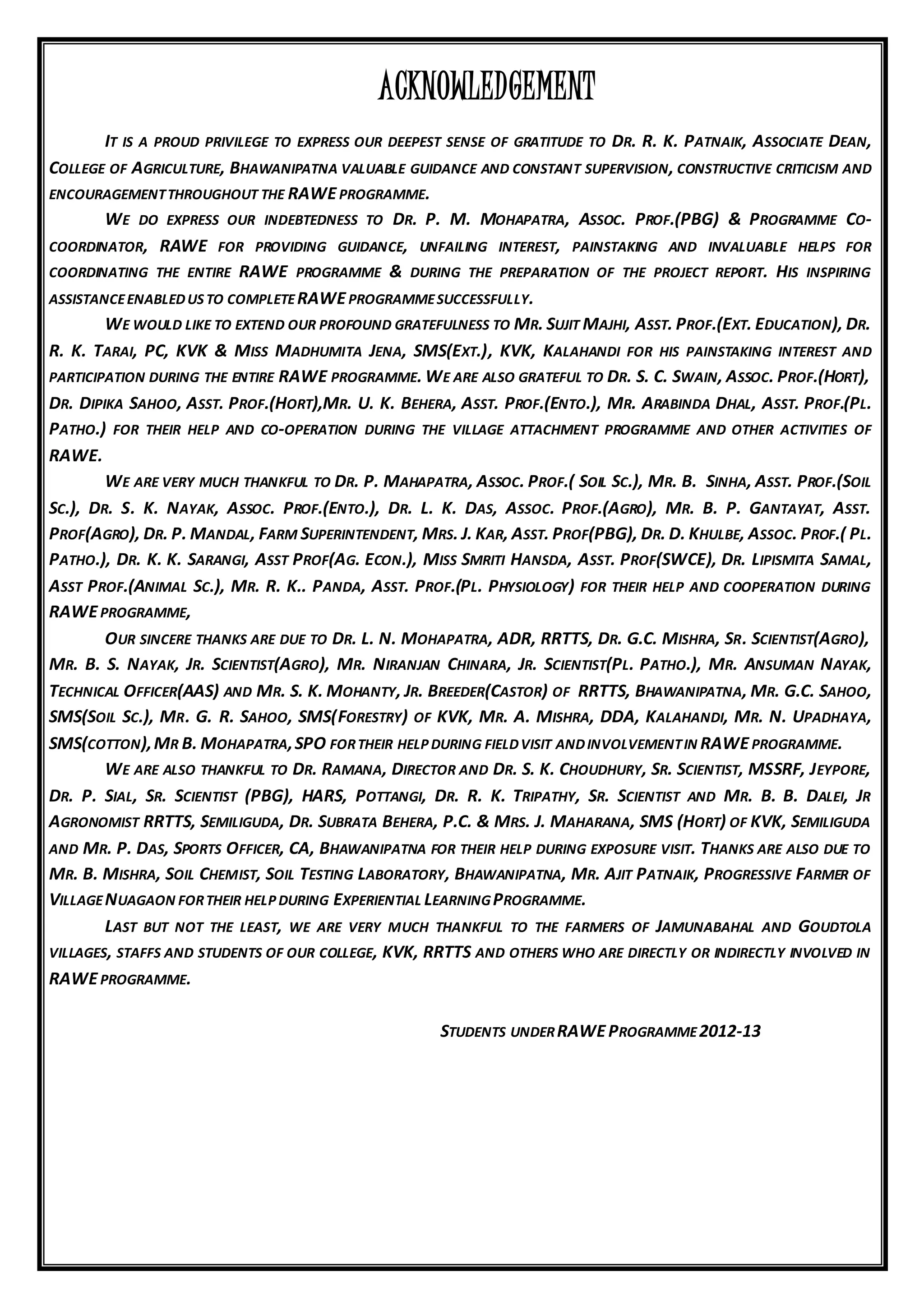 ACKNOWLEDGEMENT
IT IS A PROUD PRIVILEGE TO EXPRESS OUR DEEPEST SENSE OF GRATITUDE TO DR. R. K. PATNAIK, ASSOCIATE DEAN,
COLLEGE OF AGRICULTURE, BHAWANIPATNA VALUABLE GUIDANCE AND CONSTANT SUPERVISION, CONSTRUCTIVE CRITICISM AND
ENCOURAGEMENTTHROUGHOUT THE RAWEPROGRAMME.
WE DO EXPRESS OUR INDEBTEDNESS TO DR. P. M. MOHAPATRA, ASSOC. PROF.(PBG) & PROGRAMME CO-
COORDINATOR, RAWE FOR PROVIDING GUIDANCE, UNFAILING INTEREST, PAINSTAKING AND INVALUABLE HELPS FOR
COORDINATING THE ENTIRE RAWE PROGRAMME & DURING THE PREPARATION OF THE PROJECT REPORT. HIS INSPIRING
ASSISTANCEENABLEDUS TO COMPLETERAWEPROGRAMMESUCCESSFULLY.
WE WOULD LIKE TO EXTEND OUR PROFOUND GRATEFULNESS TO MR. SUJIT MAJHI, ASST. PROF.(EXT. EDUCATION), DR.
R. K. TARAI, PC, KVK & MISS MADHUMITA JENA, SMS(EXT.), KVK, KALAHANDI FOR HIS PAINSTAKING INTEREST AND
PARTICIPATION DURING THE ENTIRE RAWE PROGRAMME. WE ARE ALSO GRATEFUL TO DR. S. C. SWAIN, ASSOC. PROF.(HORT),
DR. DIPIKA SAHOO, ASST. PROF.(HORT),MR. U. K. BEHERA, ASST. PROF.(ENTO.), MR. ARABINDA DHAL, ASST. PROF.(PL.
PATHO.) FOR THEIR HELP AND CO-OPERATION DURING THE VILLAGE ATTACHMENT PROGRAMME AND OTHER ACTIVITIES OF
RAWE.
WE ARE VERY MUCH THANKFUL TO DR. P. MAHAPATRA, ASSOC. PROF.( SOIL SC.), MR. B. SINHA, ASST. PROF.(SOIL
SC.), DR. S. K. NAYAK, ASSOC. PROF.(ENTO.), DR. L. K. DAS, ASSOC. PROF.(AGRO), MR. B. P. GANTAYAT, ASST.
PROF(AGRO), DR. P. MANDAL, FARM SUPERINTENDENT, MRS. J. KAR, ASST. PROF(PBG), DR. D. KHULBE, ASSOC. PROF.( PL.
PATHO.), DR. K. K. SARANGI, ASST PROF(AG. ECON.), MISS SMRITI HANSDA, ASST. PROF(SWCE), DR. LIPISMITA SAMAL,
ASST PROF.(ANIMAL SC.), MR. R. K.. PANDA, ASST. PROF.(PL. PHYSIOLOGY) FOR THEIR HELP AND COOPERATION DURING
RAWEPROGRAMME,
OUR SINCERE THANKS ARE DUE TO DR. L. N. MOHAPATRA, ADR, RRTTS, DR. G.C. MISHRA, SR. SCIENTIST(AGRO),
MR. B. S. NAYAK, JR. SCIENTIST(AGRO), MR. NIRANJAN CHINARA, JR. SCIENTIST(PL. PATHO.), MR. ANSUMAN NAYAK,
TECHNICAL OFFICER(AAS) AND MR. S. K. MOHANTY, JR. BREEDER(CASTOR) OF RRTTS, BHAWANIPATNA, MR. G.C. SAHOO,
SMS(SOIL SC.), MR. G. R. SAHOO, SMS(FORESTRY) OF KVK, MR. A. MISHRA, DDA, KALAHANDI, MR. N. UPADHAYA,
SMS(COTTON),MR B. MOHAPATRA,SPO FORTHEIR HELP DURING FIELDVISIT ANDINVOLVEMENTIN RAWEPROGRAMME.
WE ARE ALSO THANKFUL TO DR. RAMANA, DIRECTOR AND DR. S. K. CHOUDHURY, SR. SCIENTIST, MSSRF, JEYPORE,
DR. P. SIAL, SR. SCIENTIST (PBG), HARS, POTTANGI, DR. R. K. TRIPATHY, SR. SCIENTIST AND MR. B. B. DALEI, JR
AGRONOMIST RRTTS, SEMILIGUDA, DR. SUBRATA BEHERA, P.C. & MRS. J. MAHARANA, SMS (HORT) OF KVK, SEMILIGUDA
AND MR. P. DAS, SPORTS OFFICER, CA, BHAWANIPATNA FOR THEIR HELP DURING EXPOSURE VISIT. THANKS ARE ALSO DUE TO
MR. B. MISHRA, SOIL CHEMIST, SOIL TESTING LABORATORY, BHAWANIPATNA, MR. AJIT PATNAIK, PROGRESSIVE FARMER OF
VILLAGENUAGAON FORTHEIR HELP DURING EXPERIENTIAL LEARNINGPROGRAMME.
LAST BUT NOT THE LEAST, WE ARE VERY MUCH THANKFUL TO THE FARMERS OF JAMUNABAHAL AND GOUDTOLA
VILLAGES, STAFFS AND STUDENTS OF OUR COLLEGE, KVK, RRTTS AND OTHERS WHO ARE DIRECTLY OR INDIRECTLY INVOLVED IN
RAWEPROGRAMME.
STUDENTS UNDERRAWEPROGRAMME2012-13
 