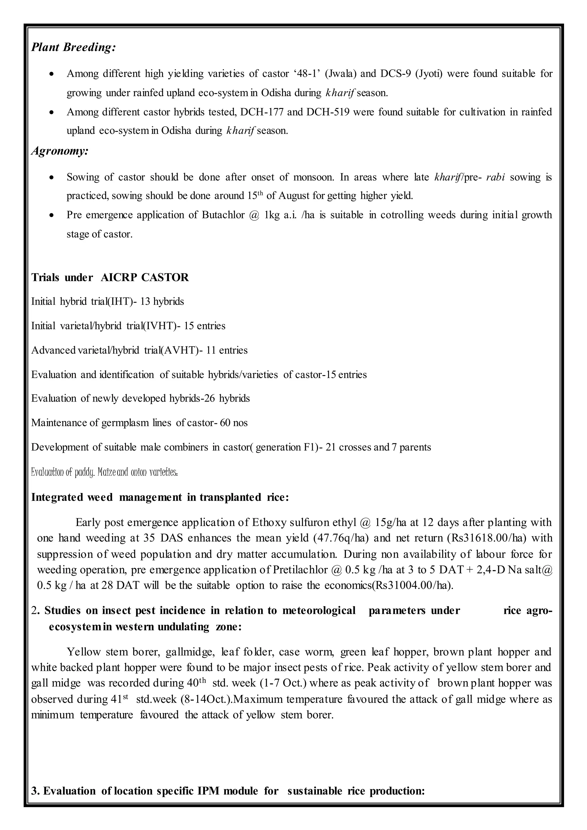 Plant Breeding:
 Among different high yielding varieties of castor ‘48-1’ (Jwala) and DCS-9 (Jyoti) were found suitable for
growing under rainfed upland eco-system in Odisha during kharif season.
 Among different castor hybrids tested, DCH-177 and DCH-519 were found suitable for cultivation in rainfed
upland eco-system in Odisha during kharif season.
Agronomy:
 Sowing of castor should be done after onset of monsoon. In areas where late kharif/pre- rabi sowing is
practiced, sowing should be done around 15th
of August for getting higher yield.
 Pre emergence application of Butachlor @ 1kg a.i. /ha is suitable in cotrolling weeds during initial growth
stage of castor.
Trials under AICRP CASTOR
Initial hybrid trial(IHT)- 13 hybrids
Initial varietal/hybrid trial(IVHT)- 15 entries
Advanced varietal/hybrid trial(AVHT)- 11 entries
Evaluation and identification of suitable hybrids/varieties of castor-15 entries
Evaluation of newly developed hybrids-26 hybrids
Maintenance of germplasm lines of castor- 60 nos
Development of suitable male combiners in castor( generation F1)- 21 crosses and 7 parents
Evaluation of paddy. Maizeand onion varieties:
Integrated weed management in transplanted rice:
Early post emergence application of Ethoxy sulfuron ethyl @ 15g/ha at 12 days after planting with
one hand weeding at 35 DAS enhances the mean yield (47.76q/ha) and net return (Rs31618.00/ha) with
suppression of weed population and dry matter accumulation. During non availability of labour force for
weeding operation, pre emergence application of Pretilachlor @ 0.5 kg /ha at 3 to 5 DAT + 2,4-D Na salt@
0.5 kg / ha at 28 DAT will be the suitable option to raise the economics(Rs31004.00/ha).
2. Studies on insect pest incidence in relation to meteorological parameters under rice agro-
ecosystemin western undulating zone:
Yellow stem borer, gallmidge, leaf folder, case worm, green leaf hopper, brown plant hopper and
white backed plant hopper were found to be major insect pests of rice. Peak activity of yellow stem borer and
gall midge was recorded during 40th std. week (1-7 Oct.) where as peak activity of brown plant hopper was
observed during 41st std.week (8-14Oct.).Maximum temperature favoured the attack of gall midge where as
minimum temperature favoured the attack of yellow stem borer.
3. Evaluation of location specific IPM module for sustainable rice production:
 