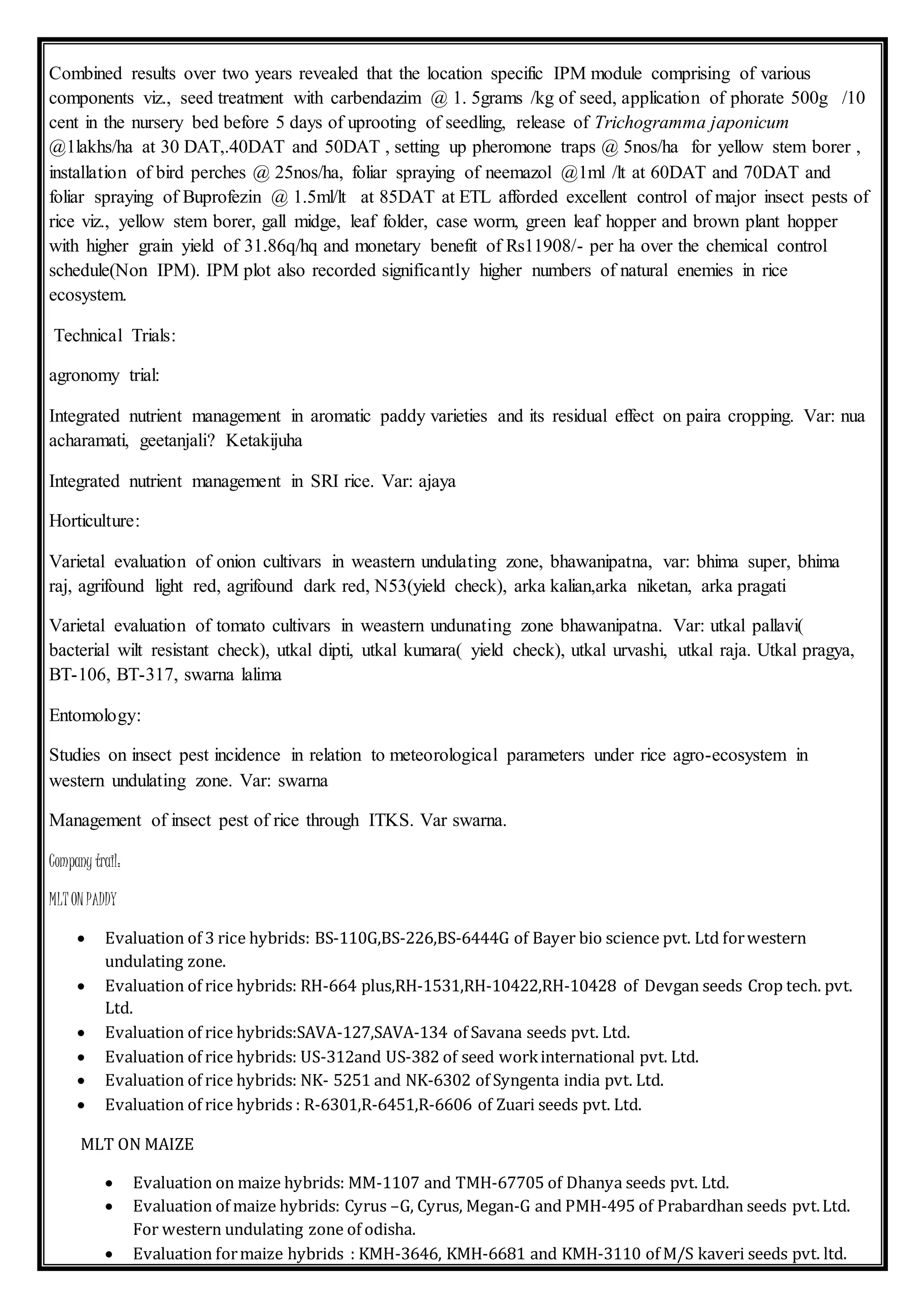 Combined results over two years revealed that the location specific IPM module comprising of various
components viz., seed treatment with carbendazim @ 1. 5grams /kg of seed, application of phorate 500g /10
cent in the nursery bed before 5 days of uprooting of seedling, release of Trichogramma japonicum
@1lakhs/ha at 30 DAT,.40DAT and 50DAT , setting up pheromone traps @ 5nos/ha for yellow stem borer ,
installation of bird perches @ 25nos/ha, foliar spraying of neemazol @1ml /lt at 60DAT and 70DAT and
foliar spraying of Buprofezin @ 1.5ml/lt at 85DAT at ETL afforded excellent control of major insect pests of
rice viz., yellow stem borer, gall midge, leaf folder, case worm, green leaf hopper and brown plant hopper
with higher grain yield of 31.86q/hq and monetary benefit of Rs11908/- per ha over the chemical control
schedule(Non IPM). IPM plot also recorded significantly higher numbers of natural enemies in rice
ecosystem.
Technical Trials:
agronomy trial:
Integrated nutrient management in aromatic paddy varieties and its residual effect on paira cropping. Var: nua
acharamati, geetanjali? Ketakijuha
Integrated nutrient management in SRI rice. Var: ajaya
Horticulture:
Varietal evaluation of onion cultivars in weastern undulating zone, bhawanipatna, var: bhima super, bhima
raj, agrifound light red, agrifound dark red, N53(yield check), arka kalian,arka niketan, arka pragati
Varietal evaluation of tomato cultivars in weastern undunating zone bhawanipatna. Var: utkal pallavi(
bacterial wilt resistant check), utkal dipti, utkal kumara( yield check), utkal urvashi, utkal raja. Utkal pragya,
BT-106, BT-317, swarna lalima
Entomology:
Studies on insect pest incidence in relation to meteorological parameters under rice agro-ecosystem in
western undulating zone. Var: swarna
Management of insect pest of rice through ITKS. Var swarna.
Company trail:
MLT ON PADDY
 Evaluation of 3 rice hybrids: BS-110G,BS-226,BS-6444G of Bayer bio science pvt. Ltd forwestern
undulating zone.
 Evaluation of rice hybrids: RH-664 plus,RH-1531,RH-10422,RH-10428 of Devgan seeds Crop tech. pvt.
Ltd.
 Evaluation of rice hybrids:SAVA-127,SAVA-134 of Savana seeds pvt. Ltd.
 Evaluation of rice hybrids: US-312and US-382 of seed workinternational pvt. Ltd.
 Evaluation of rice hybrids: NK- 5251 and NK-6302 of Syngenta india pvt. Ltd.
 Evaluation of rice hybrids : R-6301,R-6451,R-6606 of Zuari seeds pvt. Ltd.
MLT ON MAIZE
 Evaluation on maize hybrids: MM-1107 and TMH-67705 of Dhanya seeds pvt. Ltd.
 Evaluation of maize hybrids: Cyrus –G, Cyrus, Megan-G and PMH-495 of Prabardhan seeds pvt.Ltd.
For western undulating zone of odisha.
 Evaluation formaize hybrids : KMH-3646, KMH-6681 and KMH-3110 of M/S kaveri seeds pvt. ltd.
 