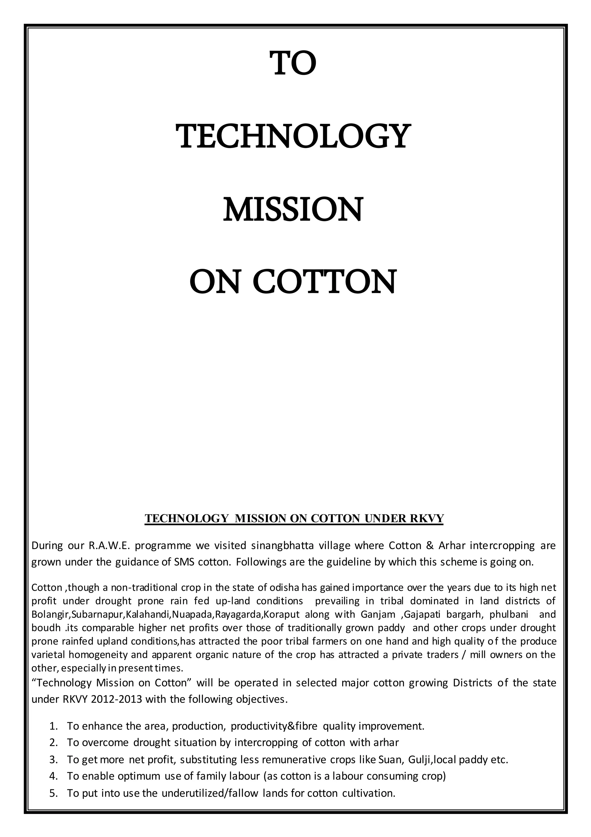 TO
TECHNOLOGY
MISSION
ON COTTON
TECHNOLOGY MISSION ON COTTON UNDER RKVY
During our R.A.W.E. programme we visited sinangbhatta village where Cotton & Arhar intercropping are
grown under the guidance of SMS cotton. Followings are the guideline by which this scheme is going on.
Cotton ,though a non-traditional crop in the state of odisha has gained importance over the years due to its high net
profit under drought prone rain fed up-land conditions prevailing in tribal dominated in land districts of
Bolangir,Subarnapur,Kalahandi,Nuapada,Rayagarda,Koraput along with Ganjam ,Gajapati bargarh, phulbani and
boudh .its comparable higher net profits over those of traditionally grown paddy and other crops under drought
prone rainfed upland conditions,has attracted the poor tribal farmers on one hand and high quality of the produce
varietal homogeneity and apparent organic nature of the crop has attracted a private traders / mill owners on the
other,especiallyinpresenttimes.
“Technology Mission on Cotton” will be operated in selected major cotton growing Districts of the state
under RKVY 2012-2013 with the following objectives.
1. To enhance the area, production, productivity&fibre quality improvement.
2. To overcome drought situation by intercropping of cotton with arhar
3. To get more net profit, substituting less remunerative crops like Suan, Gulji,local paddy etc.
4. To enable optimum use of family labour (as cotton is a labour consuming crop)
5. To put into use the underutilized/fallow lands for cotton cultivation.
 