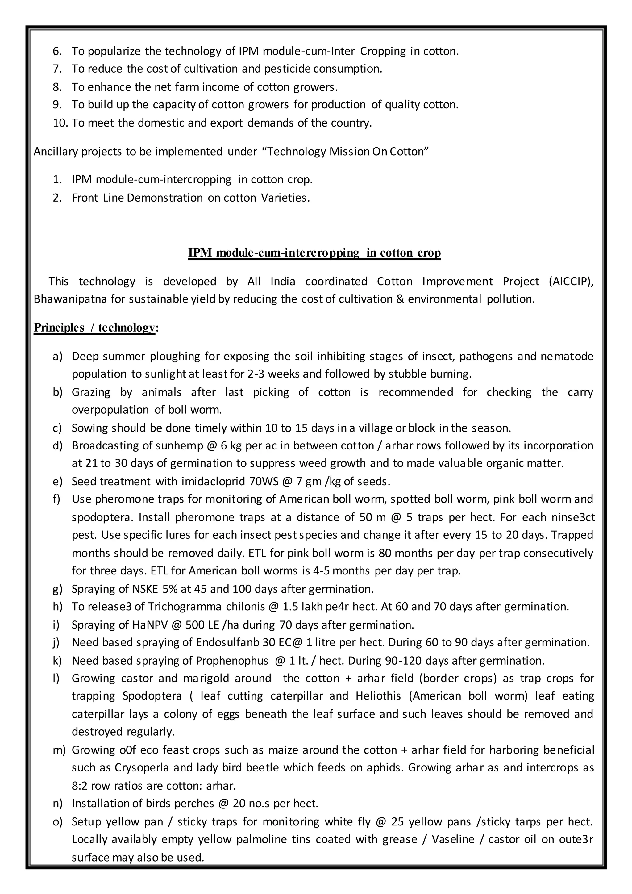 6. To popularize the technology of IPM module-cum-Inter Cropping in cotton.
7. To reduce the cost of cultivation and pesticide consumption.
8. To enhance the net farm income of cotton growers.
9. To build up the capacity of cotton growers for production of quality cotton.
10. To meet the domestic and export demands of the country.
Ancillary projects to be implemented under “Technology Mission On Cotton”
1. IPM module-cum-intercropping in cotton crop.
2. Front Line Demonstration on cotton Varieties.
IPM module-cum-intercropping in cotton crop
This technology is developed by All India coordinated Cotton Improvement Project (AICCIP),
Bhawanipatna for sustainable yield by reducing the cost of cultivation & environmental pollution.
Principles / technology:
a) Deep summer ploughing for exposing the soil inhibiting stages of insect, pathogens and nematode
population to sunlight at least for 2-3 weeks and followed by stubble burning.
b) Grazing by animals after last picking of cotton is recommended for checking the carry
overpopulation of boll worm.
c) Sowing should be done timely within 10 to 15 days in a village or block in the season.
d) Broadcasting of sunhemp @ 6 kg per ac in between cotton / arhar rows followed by its incorporation
at 21 to 30 days of germination to suppress weed growth and to made valuable organic matter.
e) Seed treatment with imidacloprid 70WS @ 7 gm /kg of seeds.
f) Use pheromone traps for monitoring of American boll worm, spotted boll worm, pink boll worm and
spodoptera. Install pheromone traps at a distance of 50 m @ 5 traps per hect. For each ninse3ct
pest. Use specific lures for each insect pest species and change it after every 15 to 20 days. Trapped
months should be removed daily. ETL for pink boll worm is 80 months per day per trap consecutively
for three days. ETL for American boll worms is 4-5 months per day per trap.
g) Spraying of NSKE 5% at 45 and 100 days after germination.
h) To release3 of Trichogramma chilonis @ 1.5 lakh pe4r hect. At 60 and 70 days after germination.
i) Spraying of HaNPV @ 500 LE /ha during 70 days after germination.
j) Need based spraying of Endosulfanb 30 EC@ 1 litre per hect. During 60 to 90 days after germination.
k) Need based spraying of Prophenophus @ 1 lt. / hect. During 90-120 days after germination.
l) Growing castor and marigold around the cotton + arhar field (border crops) as trap crops for
trapping Spodoptera ( leaf cutting caterpillar and Heliothis (American boll worm) leaf eating
caterpillar lays a colony of eggs beneath the leaf surface and such leaves should be removed and
destroyed regularly.
m) Growing o0f eco feast crops such as maize around the cotton + arhar field for harboring beneficial
such as Crysoperla and lady bird beetle which feeds on aphids. Growing arhar as and intercrops as
8:2 row ratios are cotton: arhar.
n) Installation of birds perches @ 20 no.s per hect.
o) Setup yellow pan / sticky traps for monitoring white fly @ 25 yellow pans /sticky tarps per hect.
Locally availably empty yellow palmoline tins coated with grease / Vaseline / castor oil on oute3r
surface may also be used.
 