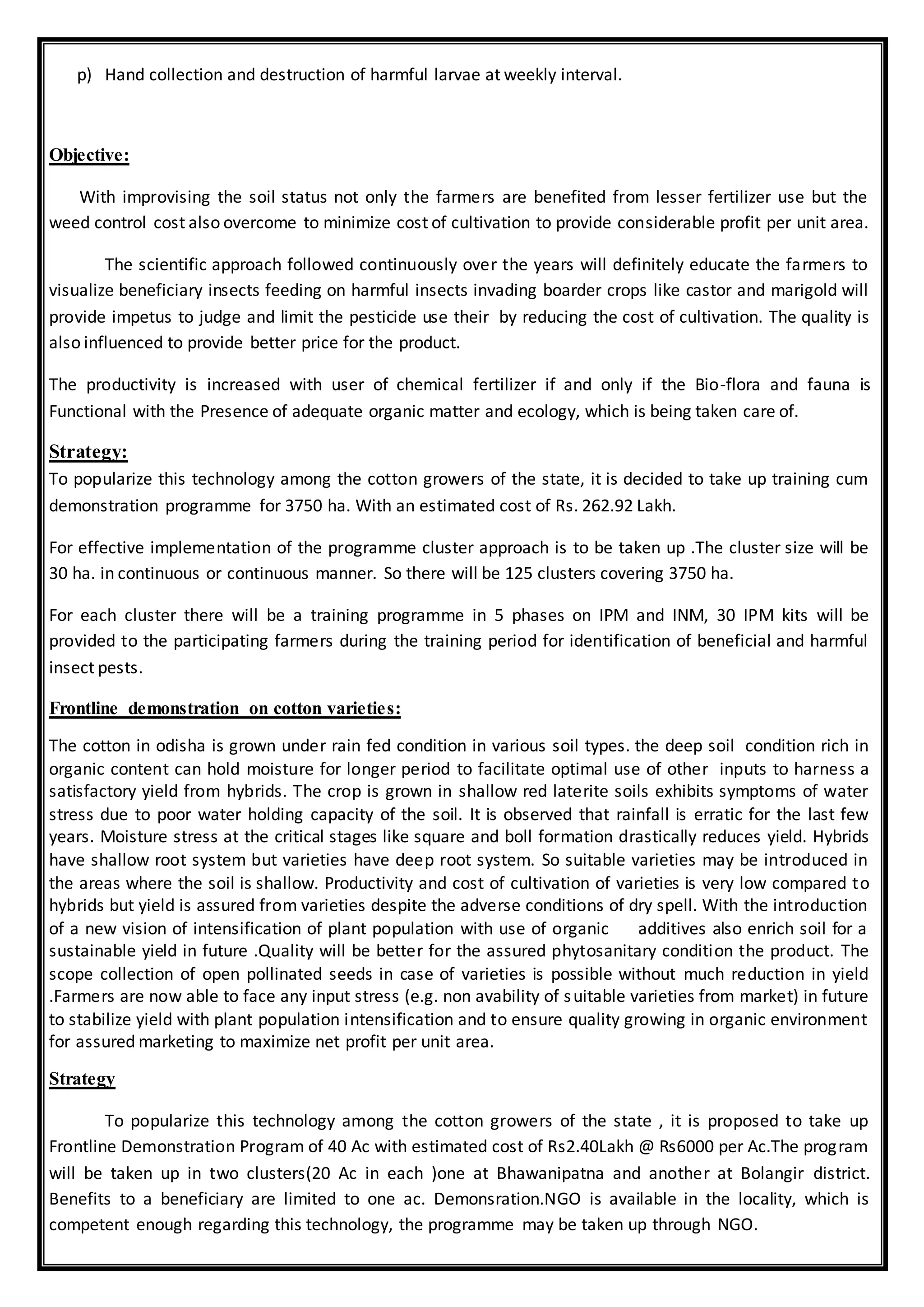 p) Hand collection and destruction of harmful larvae at weekly interval.
Objective:
With improvising the soil status not only the farmers are benefited from lesser fertilizer use but the
weed control cost also overcome to minimize cost of cultivation to provide considerable profit per unit area.
The scientific approach followed continuously over the years will definitely educate the farmers to
visualize beneficiary insects feeding on harmful insects invading boarder crops like castor and marigold will
provide impetus to judge and limit the pesticide use their by reducing the cost of cultivation. The quality is
also influenced to provide better price for the product.
The productivity is increased with user of chemical fertilizer if and only if the Bio-flora and fauna is
Functional with the Presence of adequate organic matter and ecology, which is being taken care of.
Strategy:
To popularize this technology among the cotton growers of the state, it is decided to take up training cum
demonstration programme for 3750 ha. With an estimated cost of Rs. 262.92 Lakh.
For effective implementation of the programme cluster approach is to be taken up .The cluster size will be
30 ha. in continuous or continuous manner. So there will be 125 clusters covering 3750 ha.
For each cluster there will be a training programme in 5 phases on IPM and INM, 30 IPM kits will be
provided to the participating farmers during the training period for identification of beneficial and harmful
insect pests.
Frontline demonstration on cotton varieties:
The cotton in odisha is grown under rain fed condition in various soil types. the deep soil condition rich in
organic content can hold moisture for longer period to facilitate optimal use of other inputs to harness a
satisfactory yield from hybrids. The crop is grown in shallow red laterite soils exhibits symptoms of water
stress due to poor water holding capacity of the soil. It is observed that rainfall is erratic for the last few
years. Moisture stress at the critical stages like square and boll formation drastically reduces yield. Hybrids
have shallow root system but varieties have deep root system. So suitable varieties may be introduced in
the areas where the soil is shallow. Productivity and cost of cultivation of varieties is very low compared to
hybrids but yield is assured from varieties despite the adverse conditions of dry spell. With the introduction
of a new vision of intensification of plant population with use of organic additives also enrich soil for a
sustainable yield in future .Quality will be better for the assured phytosanitary condition the product. The
scope collection of open pollinated seeds in case of varieties is possible without much reduction in yield
.Farmers are now able to face any input stress (e.g. non avability of suitable varieties from market) in future
to stabilize yield with plant population intensification and to ensure quality growing in organic environment
for assured marketing to maximize net profit per unit area.
Strategy
To popularize this technology among the cotton growers of the state , it is proposed to take up
Frontline Demonstration Program of 40 Ac with estimated cost of Rs2.40Lakh @ Rs6000 per Ac.The program
will be taken up in two clusters(20 Ac in each )one at Bhawanipatna and another at Bolangir district.
Benefits to a beneficiary are limited to one ac. Demonsration.NGO is available in the locality, which is
competent enough regarding this technology, the programme may be taken up through NGO.
 