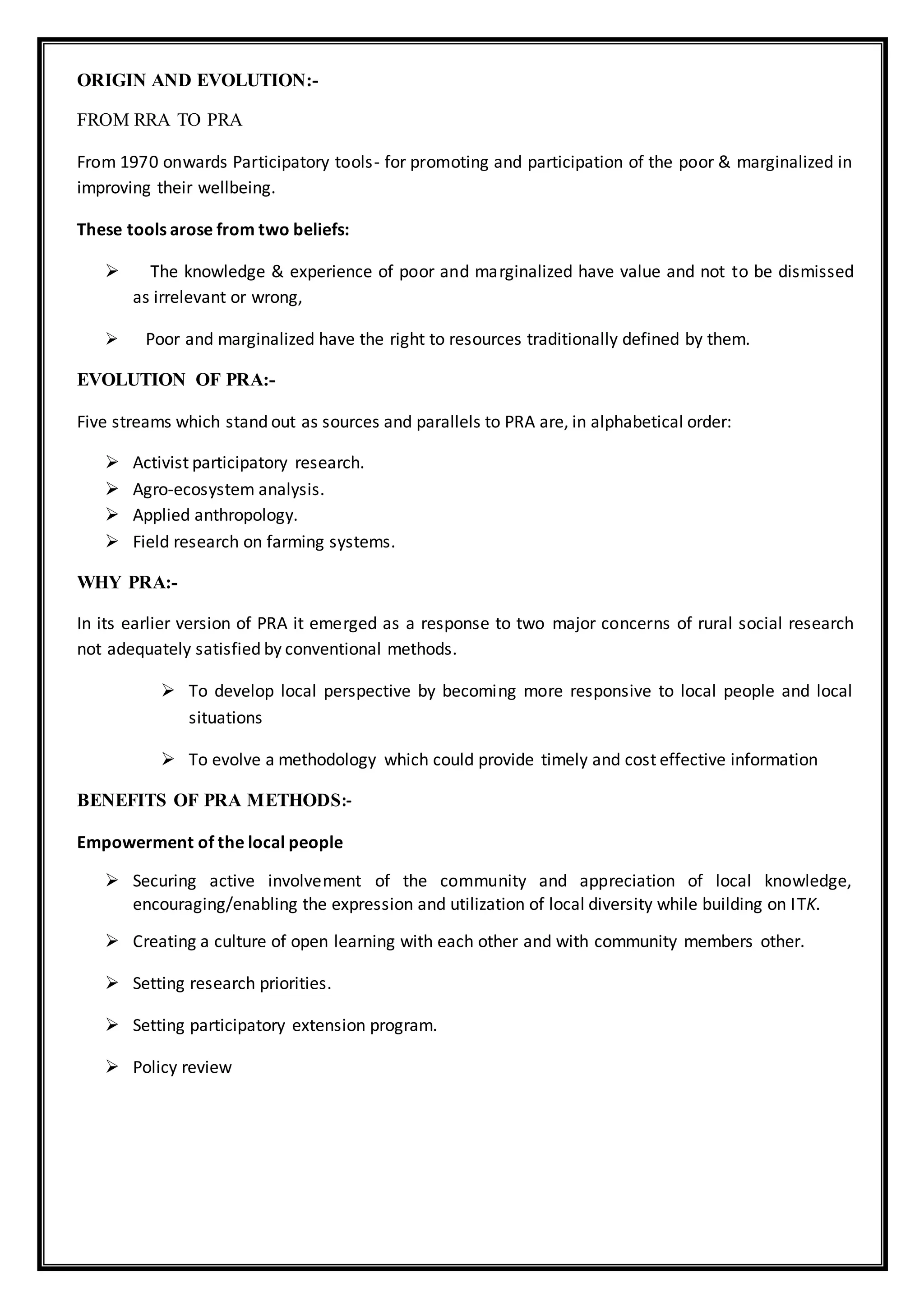 ORIGIN AND EVOLUTION:-
FROM RRA TO PRA
From 1970 onwards Participatory tools- for promoting and participation of the poor & marginalized in
improving their wellbeing.
These tools arose from two beliefs:
 The knowledge & experience of poor and marginalized have value and not to be dismissed
as irrelevant or wrong,
 Poor and marginalized have the right to resources traditionally defined by them.
EVOLUTION OF PRA:-
Five streams which stand out as sources and parallels to PRA are, in alphabetical order:
 Activist participatory research.
 Agro-ecosystem analysis.
 Applied anthropology.
 Field research on farming systems.
WHY PRA:-
In its earlier version of PRA it emerged as a response to two major concerns of rural social research
not adequately satisfied by conventional methods.
 To develop local perspective by becoming more responsive to local people and local
situations
 To evolve a methodology which could provide timely and cost effective information
BENEFITS OF PRA METHODS:-
Empowerment of the local people
 Securing active involvement of the community and appreciation of local knowledge,
encouraging/enabling the expression and utilization of local diversity while building on ITK.
 Creating a culture of open learning with each other and with community members other.
 Setting research priorities.
 Setting participatory extension program.
 Policy review
 