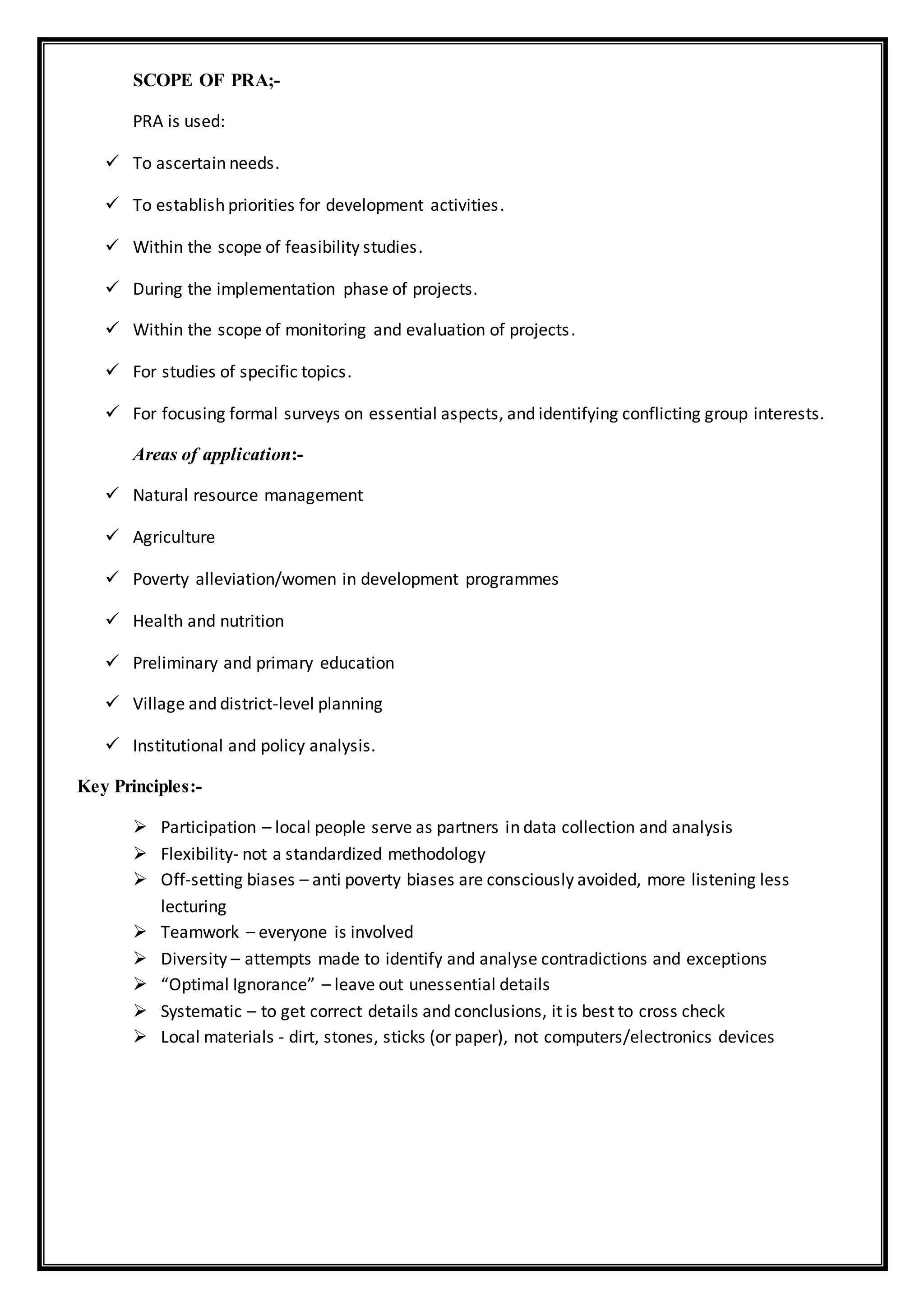 SCOPE OF PRA;-
PRA is used:
 To ascertain needs.
 To establish priorities for development activities.
 Within the scope of feasibility studies.
 During the implementation phase of projects.
 Within the scope of monitoring and evaluation of projects.
 For studies of specific topics.
 For focusing formal surveys on essential aspects, and identifying conflicting group interests.
Areas of application:-
 Natural resource management
 Agriculture
 Poverty alleviation/women in development programmes
 Health and nutrition
 Preliminary and primary education
 Village and district-level planning
 Institutional and policy analysis.
Key Principles:-
 Participation – local people serve as partners in data collection and analysis
 Flexibility- not a standardized methodology
 Off-setting biases – anti poverty biases are consciously avoided, more listening less
lecturing
 Teamwork – everyone is involved
 Diversity – attempts made to identify and analyse contradictions and exceptions
 “Optimal Ignorance” – leave out unessential details
 Systematic – to get correct details and conclusions, it is best to cross check
 Local materials - dirt, stones, sticks (or paper), not computers/electronics devices
 