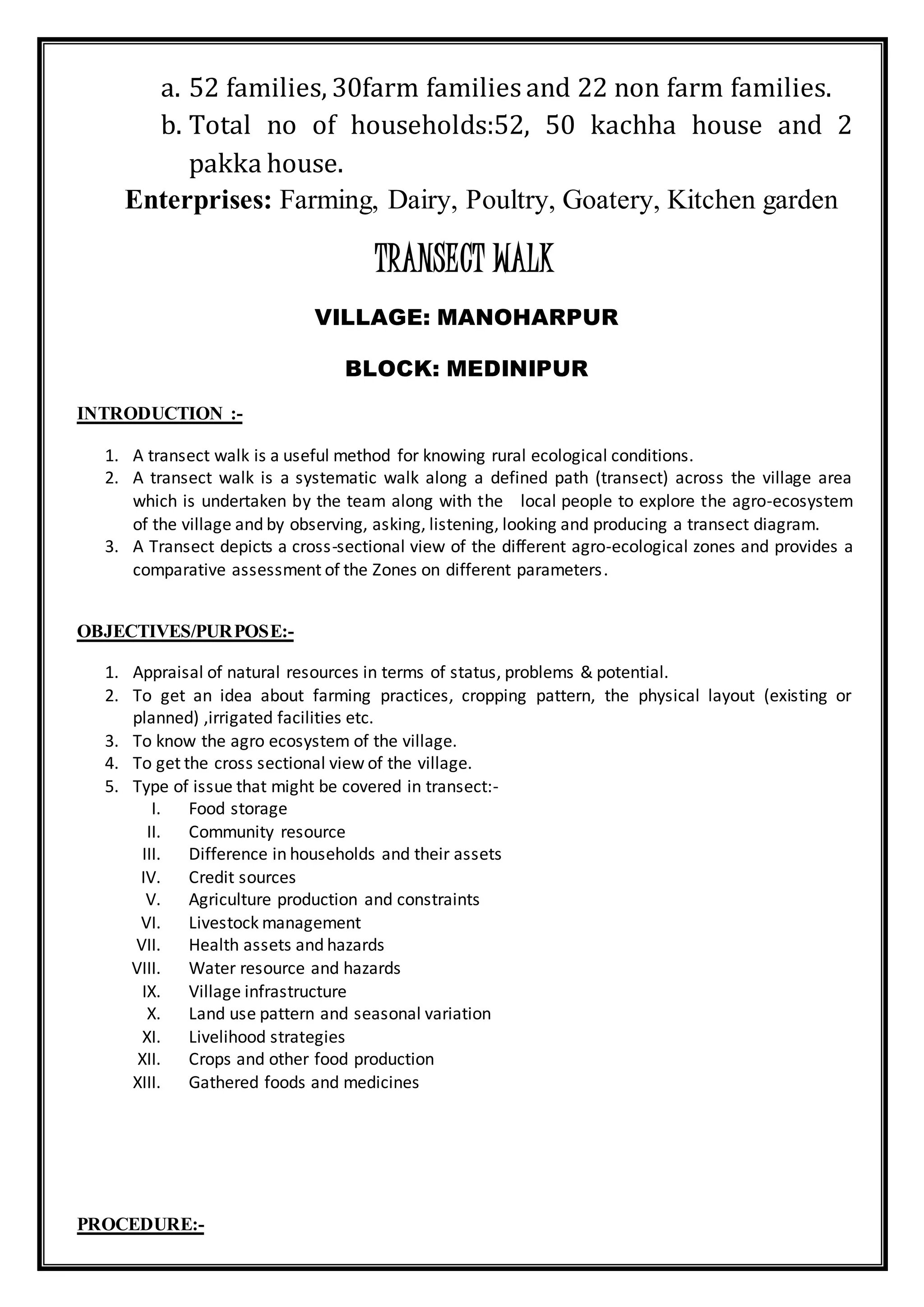 a. 52 families, 30farm families and 22 non farm families.
b. Total no of households:52, 50 kachha house and 2
pakka house.
Enterprises: Farming, Dairy, Poultry, Goatery, Kitchen garden
TRANSECT WALK
VILLAGE: MANOHARPUR
BLOCK: MEDINIPUR
INTRODUCTION :-
1. A transect walk is a useful method for knowing rural ecological conditions.
2. A transect walk is a systematic walk along a defined path (transect) across the village area
which is undertaken by the team along with the local people to explore the agro-ecosystem
of the village and by observing, asking, listening, looking and producing a transect diagram.
3. A Transect depicts a cross-sectional view of the different agro-ecological zones and provides a
comparative assessment of the Zones on different parameters.
OBJECTIVES/PURPOSE:-
1. Appraisal of natural resources in terms of status, problems & potential.
2. To get an idea about farming practices, cropping pattern, the physical layout (existing or
planned) ,irrigated facilities etc.
3. To know the agro ecosystem of the village.
4. To get the cross sectional view of the village.
5. Type of issue that might be covered in transect:-
I. Food storage
II. Community resource
III. Difference in households and their assets
IV. Credit sources
V. Agriculture production and constraints
VI. Livestock management
VII. Health assets and hazards
VIII. Water resource and hazards
IX. Village infrastructure
X. Land use pattern and seasonal variation
XI. Livelihood strategies
XII. Crops and other food production
XIII. Gathered foods and medicines
PROCEDURE:-
 