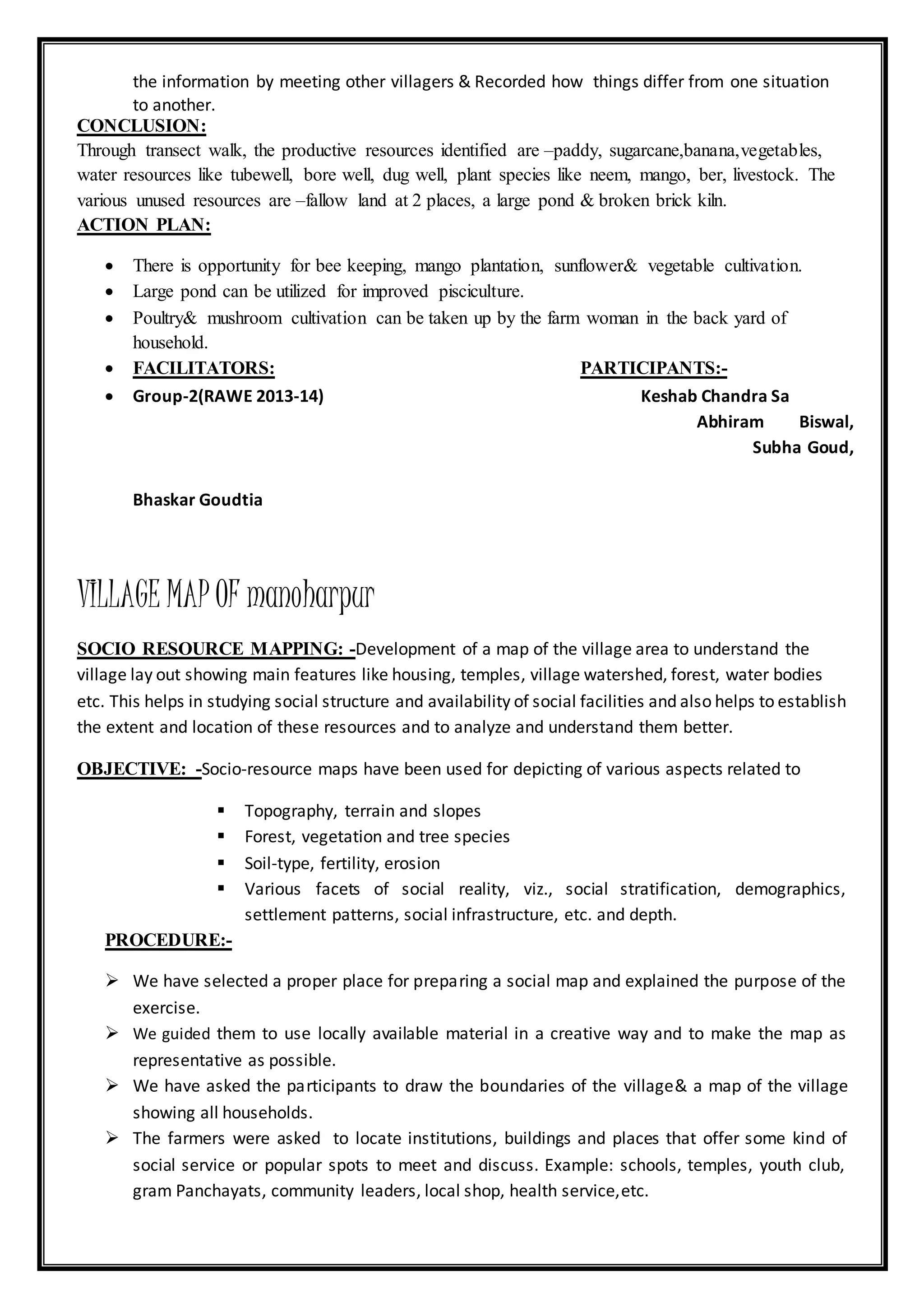 the information by meeting other villagers & Recorded how things differ from one situation
to another.
CONCLUSION:
Through transect walk, the productive resources identified are –paddy, sugarcane,banana,vegetables,
water resources like tubewell, bore well, dug well, plant species like neem, mango, ber, livestock. The
various unused resources are –fallow land at 2 places, a large pond & broken brick kiln.
ACTION PLAN:
 There is opportunity for bee keeping, mango plantation, sunflower& vegetable cultivation.
 Large pond can be utilized for improved pisciculture.
 Poultry& mushroom cultivation can be taken up by the farm woman in the back yard of
household.
 FACILITATORS: PARTICIPANTS:-
 Group-2(RAWE 2013-14) Keshab Chandra Sa
Abhiram Biswal,
Subha Goud,
Bhaskar Goudtia
VILLAGE MAP OF manoharpur
SOCIO RESOURCE MAPPING: -Development of a map of the village area to understand the
village lay out showing main features like housing, temples, village watershed, forest, water bodies
etc. This helps in studying social structure and availability of social facilities and also helps to establish
the extent and location of these resources and to analyze and understand them better.
OBJECTIVE: -Socio-resource maps have been used for depicting of various aspects related to
 Topography, terrain and slopes
 Forest, vegetation and tree species
 Soil-type, fertility, erosion
 Various facets of social reality, viz., social stratification, demographics,
settlement patterns, social infrastructure, etc. and depth.
PROCEDURE:-
 We have selected a proper place for preparing a social map and explained the purpose of the
exercise.
 We guided them to use locally available material in a creative way and to make the map as
representative as possible.
 We have asked the participants to draw the boundaries of the village& a map of the village
showing all households.
 The farmers were asked to locate institutions, buildings and places that offer some kind of
social service or popular spots to meet and discuss. Example: schools, temples, youth club,
gram Panchayats, community leaders, local shop, health service,etc.
 