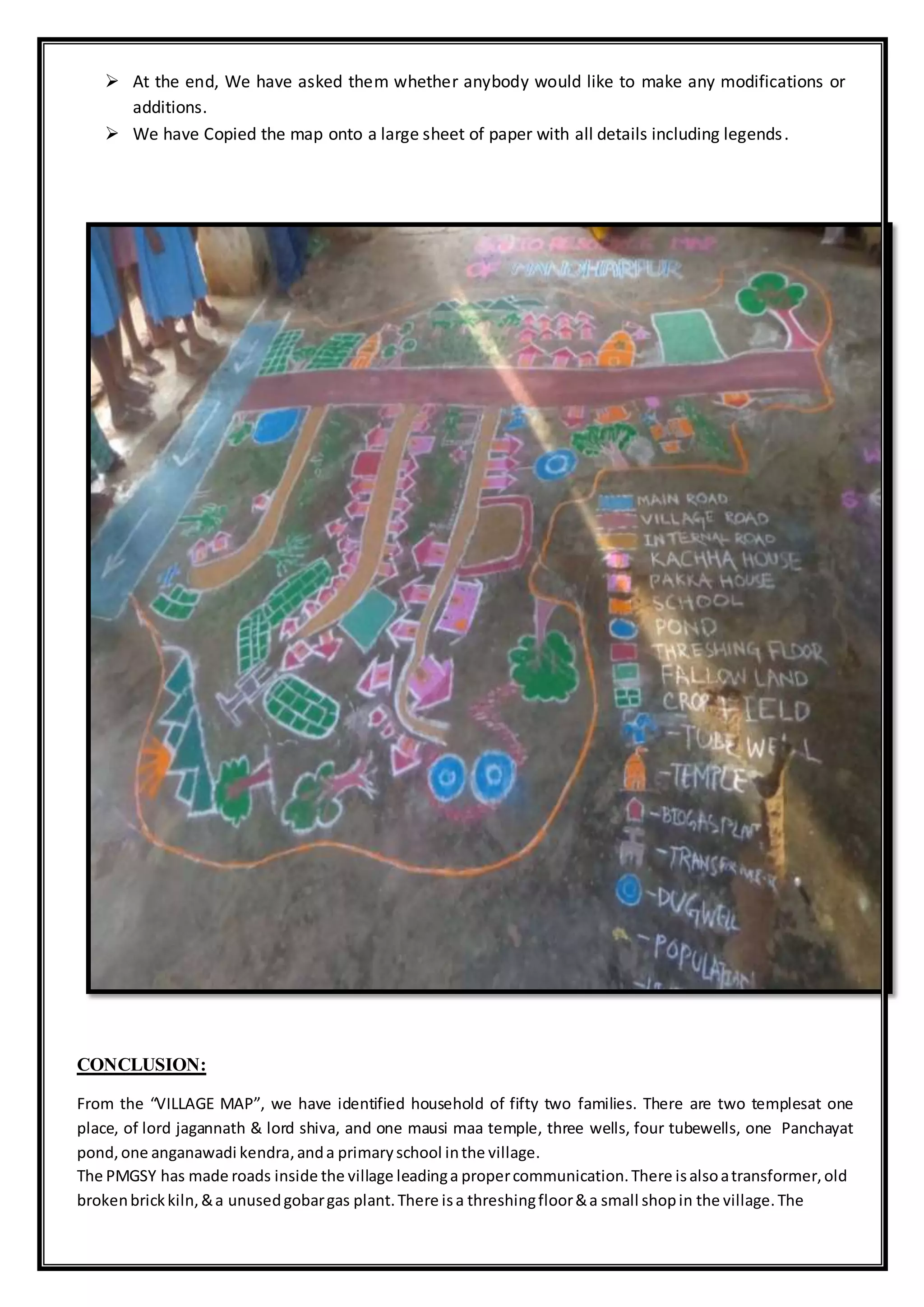  At the end, We have asked them whether anybody would like to make any modifications or
additions.
 We have Copied the map onto a large sheet of paper with all details including legends.
CONCLUSION:
From the “VILLAGE MAP”, we have identified household of fifty two families. There are two templesat one
place, of lord jagannath & lord shiva, and one mausi maa temple, three wells, four tubewells, one Panchayat
pond,one anganawadi kendra,anda primaryschool inthe village.
The PMGSY has made roads inside the village leadinga propercommunication.There isalsoatransformer,old
brokenbrickkiln,&a unusedgobargas plant.There isa threshingfloor&a small shopin the village.The
 