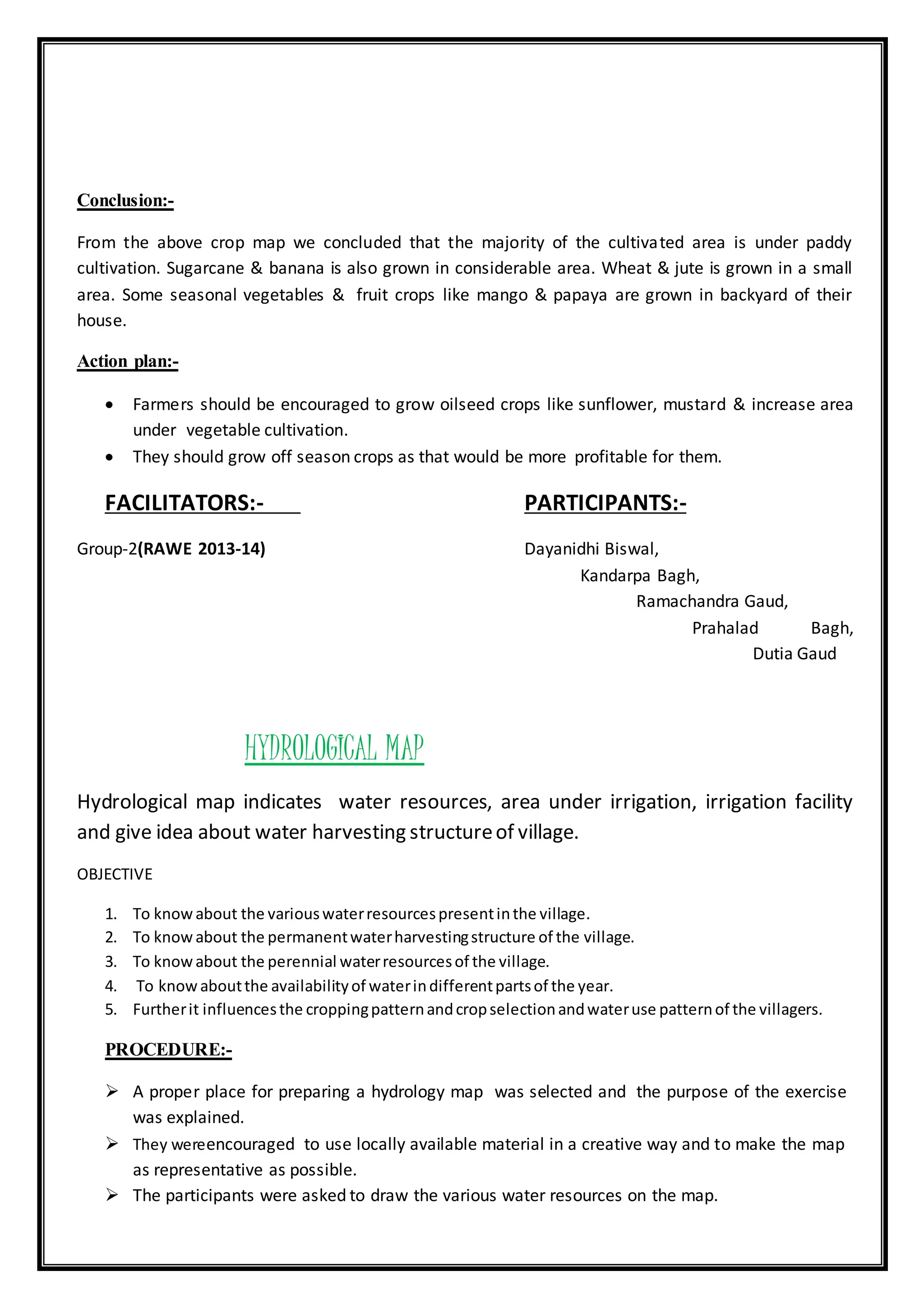 Conclusion:-
From the above crop map we concluded that the majority of the cultivated area is under paddy
cultivation. Sugarcane & banana is also grown in considerable area. Wheat & jute is grown in a small
area. Some seasonal vegetables & fruit crops like mango & papaya are grown in backyard of their
house.
Action plan:-
 Farmers should be encouraged to grow oilseed crops like sunflower, mustard & increase area
under vegetable cultivation.
 They should grow off season crops as that would be more profitable for them.
FACILITATORS:- PARTICIPANTS:-
Group-2(RAWE 2013-14) Dayanidhi Biswal,
Kandarpa Bagh,
Ramachandra Gaud,
Prahalad Bagh,
Dutia Gaud
HYDROLOGICAL MAP
Hydrological map indicates water resources, area under irrigation, irrigation facility
and give idea about water harvesting structureof village.
OBJECTIVE
1. To knowabout the variouswaterresourcespresentinthe village.
2. To knowabout the permanentwaterharvestingstructure of the village.
3. To knowabout the perennial waterresourcesof the village.
4. To knowaboutthe availabilityof waterindifferentpartsof the year.
5. Furtherit influencesthe croppingpatternandcropselectionandwateruse patternof the villagers.
PROCEDURE:-
 A proper place for preparing a hydrology map was selected and the purpose of the exercise
was explained.
 They wereencouraged to use locally available material in a creative way and to make the map
as representative as possible.
 The participants were asked to draw the various water resources on the map.
 