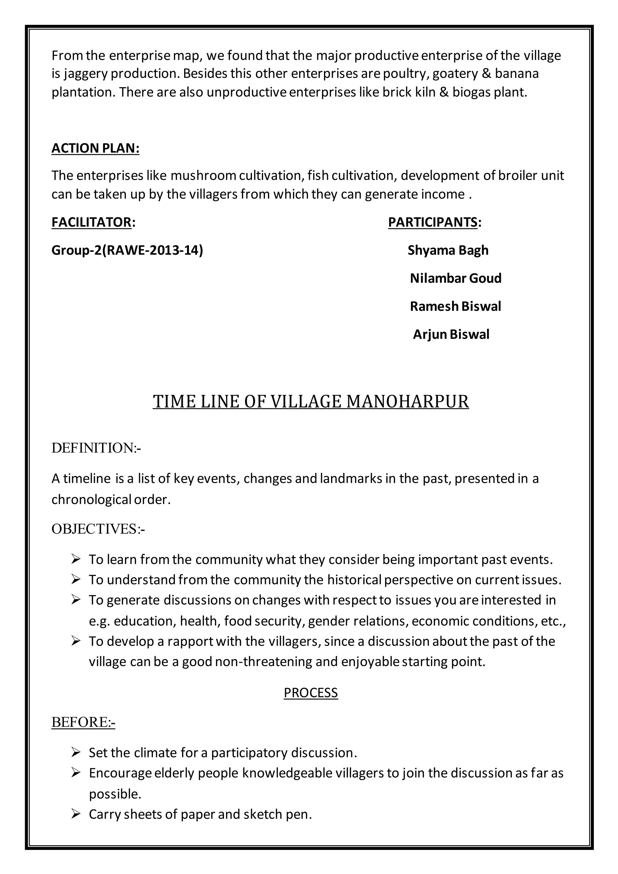 Fromthe enterprisemap, we found that the major productiveenterprise of the village
is jaggery production. Besides this other enterprises arepoultry, goatery & banana
plantation. There are also unproductiveenterprises like brick kiln & biogas plant.
ACTION PLAN:
The enterprises like mushroomcultivation, fish cultivation, development of broiler unit
can be taken up by the villagers from which they can generate income .
FACILITATOR: PARTICIPANTS:
Group-2(RAWE-2013-14) Shyama Bagh
Nilambar Goud
RameshBiswal
ArjunBiswal
TIME LINE OF VILLAGE MANOHARPUR
DEFINITION:-
A timeline is a list of key events, changes and landmarks in the past, presented in a
chronologicalorder.
OBJECTIVES:-
 To learn fromthe community what they consider being important past events.
 To understand fromthe community the historicalperspective on currentissues.
 To generate discussions on changes with respectto issues you areinterested in
e.g. education, health, food security, gender relations, economic conditions, etc.,
 To develop a rapportwith the villagers, since a discussion aboutthe past of the
village can be a good non-threatening and enjoyablestarting point.
PROCESS
BEFORE:-
 Set the climate for a participatory discussion.
 Encourageelderly people knowledgeable villagers to join the discussion as far as
possible.
 Carry sheets of paper and sketch pen.
 