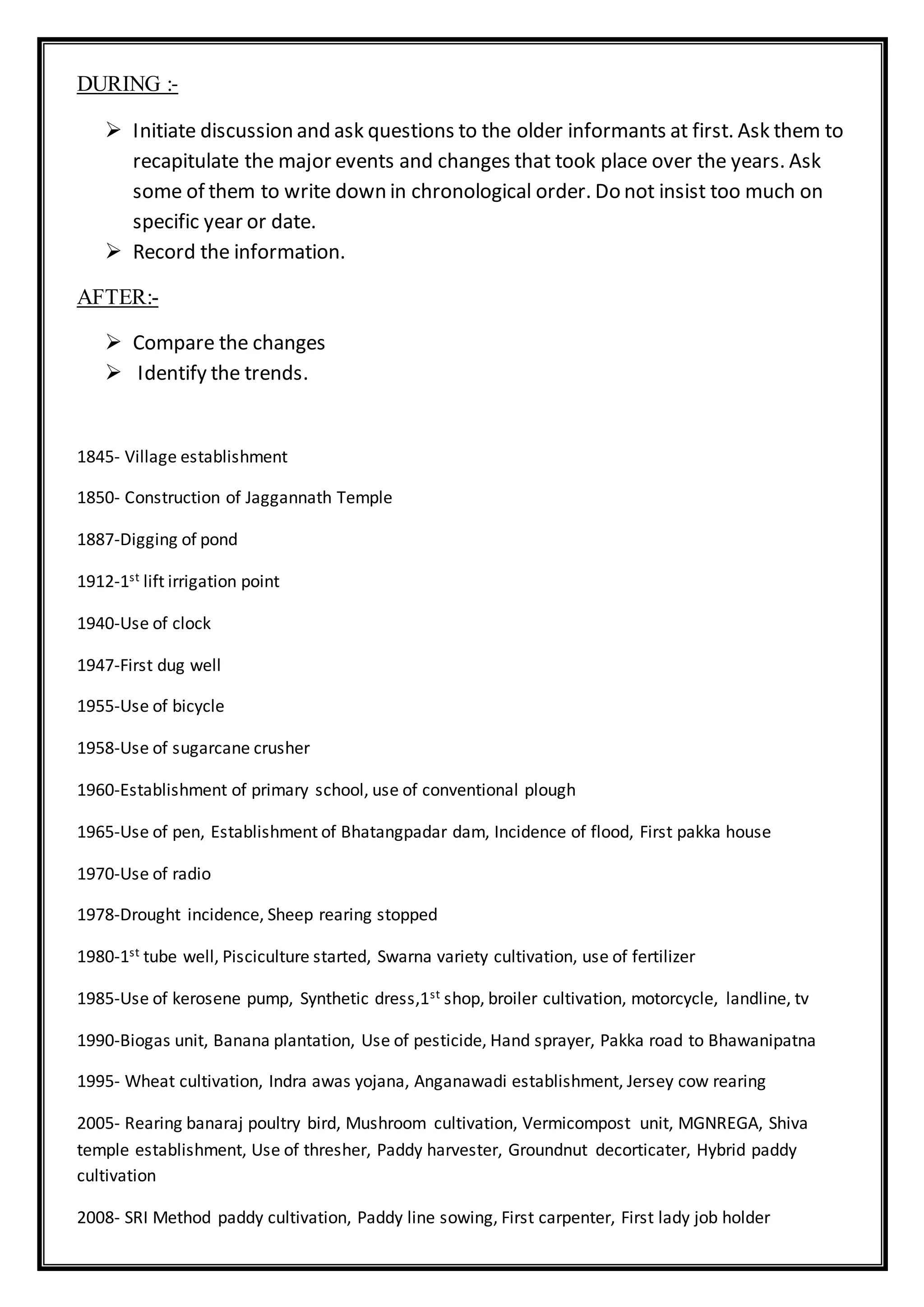 DURING :-
 Initiate discussion and ask questions to the older informants at first. Ask them to
recapitulate the major events and changes that took place over the years. Ask
some of them to write down in chronological order. Do not insist too much on
specific year or date.
 Record the information.
AFTER:-
 Compare the changes
 Identify the trends.
1845- Village establishment
1850- Construction of Jaggannath Temple
1887-Digging of pond
1912-1st lift irrigation point
1940-Use of clock
1947-First dug well
1955-Use of bicycle
1958-Use of sugarcane crusher
1960-Establishment of primary school, use of conventional plough
1965-Use of pen, Establishment of Bhatangpadar dam, Incidence of flood, First pakka house
1970-Use of radio
1978-Drought incidence, Sheep rearing stopped
1980-1st tube well, Pisciculture started, Swarna variety cultivation, use of fertilizer
1985-Use of kerosene pump, Synthetic dress,1st shop, broiler cultivation, motorcycle, landline, tv
1990-Biogas unit, Banana plantation, Use of pesticide, Hand sprayer, Pakka road to Bhawanipatna
1995- Wheat cultivation, Indra awas yojana, Anganawadi establishment, Jersey cow rearing
2005- Rearing banaraj poultry bird, Mushroom cultivation, Vermicompost unit, MGNREGA, Shiva
temple establishment, Use of thresher, Paddy harvester, Groundnut decorticater, Hybrid paddy
cultivation
2008- SRI Method paddy cultivation, Paddy line sowing, First carpenter, First lady job holder
 
