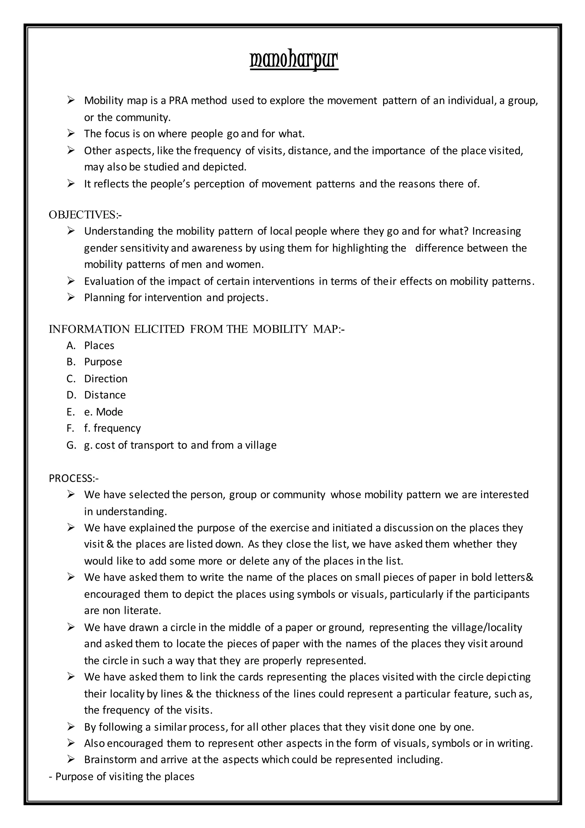 manoharpur
 Mobility map is a PRA method used to explore the movement pattern of an individual, a group,
or the community.
 The focus is on where people go and for what.
 Other aspects, like the frequency of visits, distance, and the importance of the place visited,
may also be studied and depicted.
 It reflects the people’s perception of movement patterns and the reasons there of.
OBJECTIVES:-
 Understanding the mobility pattern of local people where they go and for what? Increasing
gender sensitivity and awareness by using them for highlighting the difference between the
mobility patterns of men and women.
 Evaluation of the impact of certain interventions in terms of their effects on mobility patterns.
 Planning for intervention and projects.
INFORMATION ELICITED FROM THE MOBILITY MAP:-
A. Places
B. Purpose
C. Direction
D. Distance
E. e. Mode
F. f. frequency
G. g. cost of transport to and from a village
PROCESS:-
 We have selected the person, group or community whose mobility pattern we are interested
in understanding.
 We have explained the purpose of the exercise and initiated a discussion on the places they
visit & the places are listed down. As they close the list, we have asked them whether they
would like to add some more or delete any of the places in the list.
 We have asked them to write the name of the places on small pieces of paper in bold letters&
encouraged them to depict the places using symbols or visuals, particularly if the participants
are non literate.
 We have drawn a circle in the middle of a paper or ground, representing the village/locality
and asked them to locate the pieces of paper with the names of the places they visit around
the circle in such a way that they are properly represented.
 We have asked them to link the cards representing the places visited with the circle depicting
their locality by lines & the thickness of the lines could represent a particular feature, such as,
the frequency of the visits.
 By following a similar process, for all other places that they visit done one by one.
 Also encouraged them to represent other aspects in the form of visuals, symbols or in writing.
 Brainstorm and arrive at the aspects which could be represented including.
- Purpose of visiting the places
 