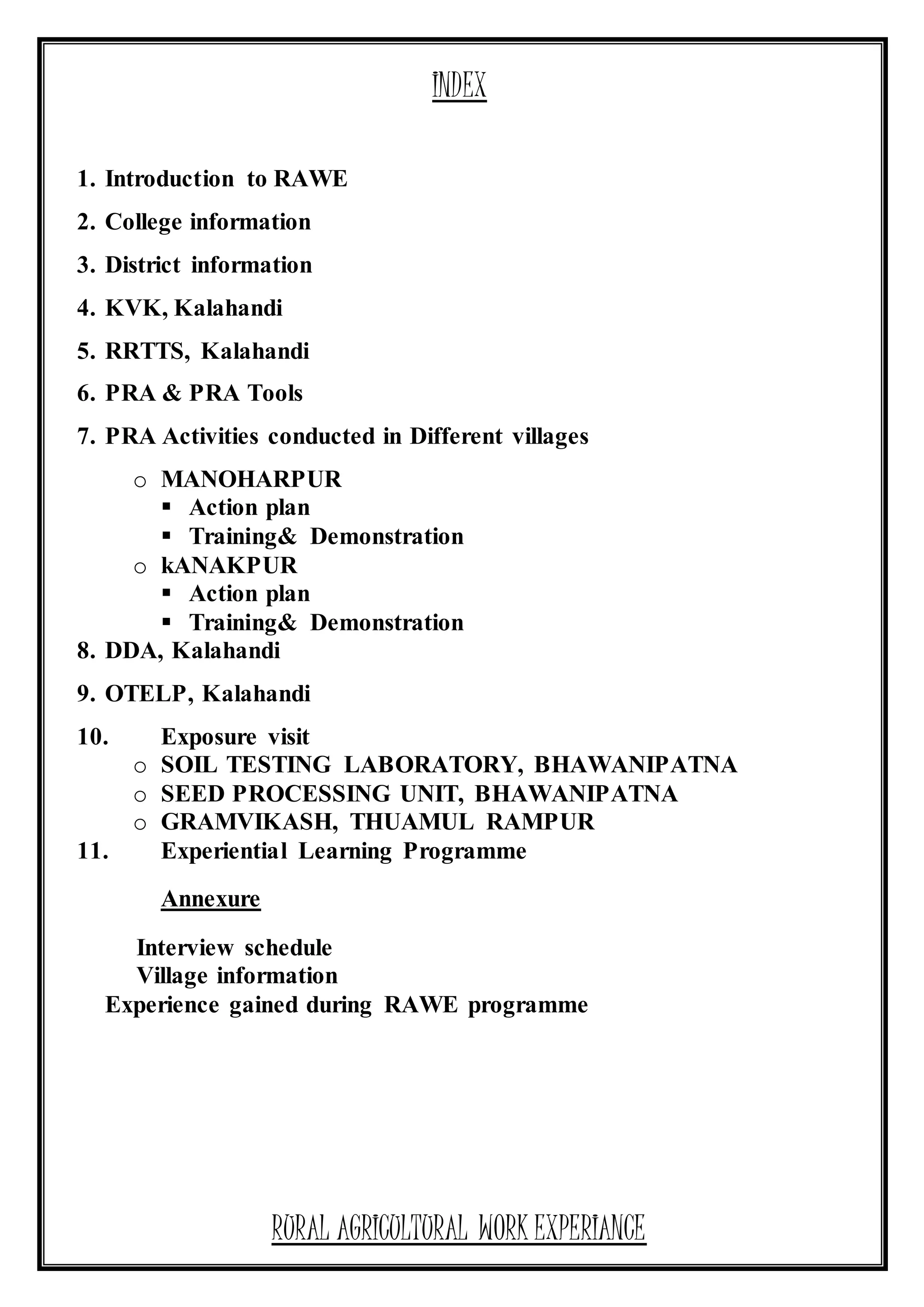 INDEX
1. Introduction to RAWE
2. College information
3. District information
4. KVK, Kalahandi
5. RRTTS, Kalahandi
6. PRA & PRA Tools
7. PRA Activities conducted in Different villages
o MANOHARPUR
 Action plan
 Training& Demonstration
o kANAKPUR
 Action plan
 Training& Demonstration
8. DDA, Kalahandi
9. OTELP, Kalahandi
10. Exposure visit
o SOIL TESTING LABORATORY, BHAWANIPATNA
o SEED PROCESSING UNIT, BHAWANIPATNA
o GRAMVIKASH, THUAMUL RAMPUR
11. Experiential Learning Programme
Annexure
Interview schedule
Village information
Experience gained during RAWE programme
RURAL AGRICULTURAL WORK EXPERIANCE
 
