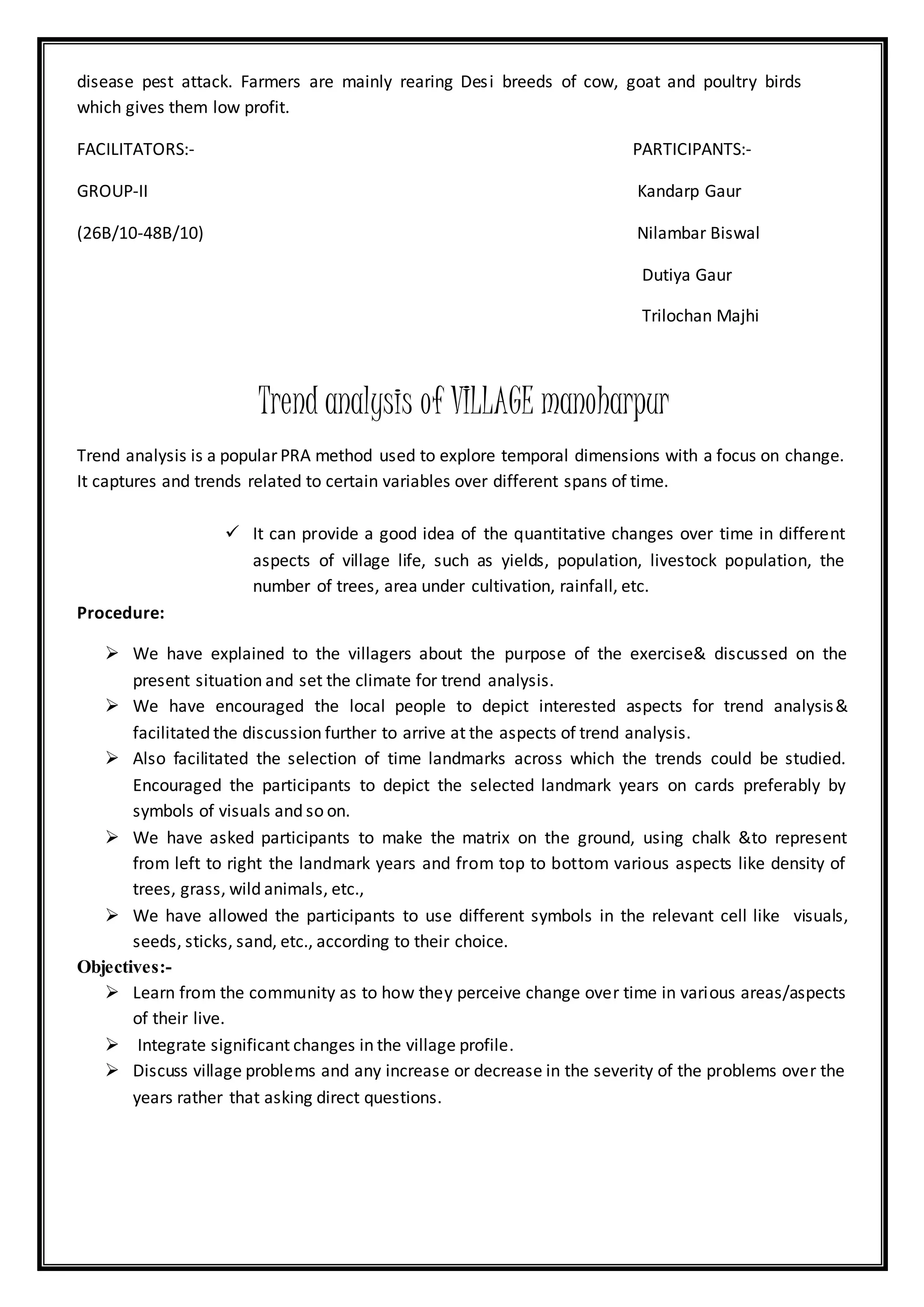 disease pest attack. Farmers are mainly rearing Desi breeds of cow, goat and poultry birds
which gives them low profit.
FACILITATORS:- PARTICIPANTS:-
GROUP-II Kandarp Gaur
(26B/10-48B/10) Nilambar Biswal
Dutiya Gaur
Trilochan Majhi
Trend analysis of VILLAGE manoharpur
Trend analysis is a popular PRA method used to explore temporal dimensions with a focus on change.
It captures and trends related to certain variables over different spans of time.
 It can provide a good idea of the quantitative changes over time in different
aspects of village life, such as yields, population, livestock population, the
number of trees, area under cultivation, rainfall, etc.
Procedure:
 We have explained to the villagers about the purpose of the exercise& discussed on the
present situation and set the climate for trend analysis.
 We have encouraged the local people to depict interested aspects for trend analysis&
facilitated the discussion further to arrive at the aspects of trend analysis.
 Also facilitated the selection of time landmarks across which the trends could be studied.
Encouraged the participants to depict the selected landmark years on cards preferably by
symbols of visuals and so on.
 We have asked participants to make the matrix on the ground, using chalk &to represent
from left to right the landmark years and from top to bottom various aspects like density of
trees, grass, wild animals, etc.,
 We have allowed the participants to use different symbols in the relevant cell like visuals,
seeds, sticks, sand, etc., according to their choice.
Objectives:-
 Learn from the community as to how they perceive change over time in various areas/aspects
of their live.
 Integrate significant changes in the village profile.
 Discuss village problems and any increase or decrease in the severity of the problems over the
years rather that asking direct questions.
 