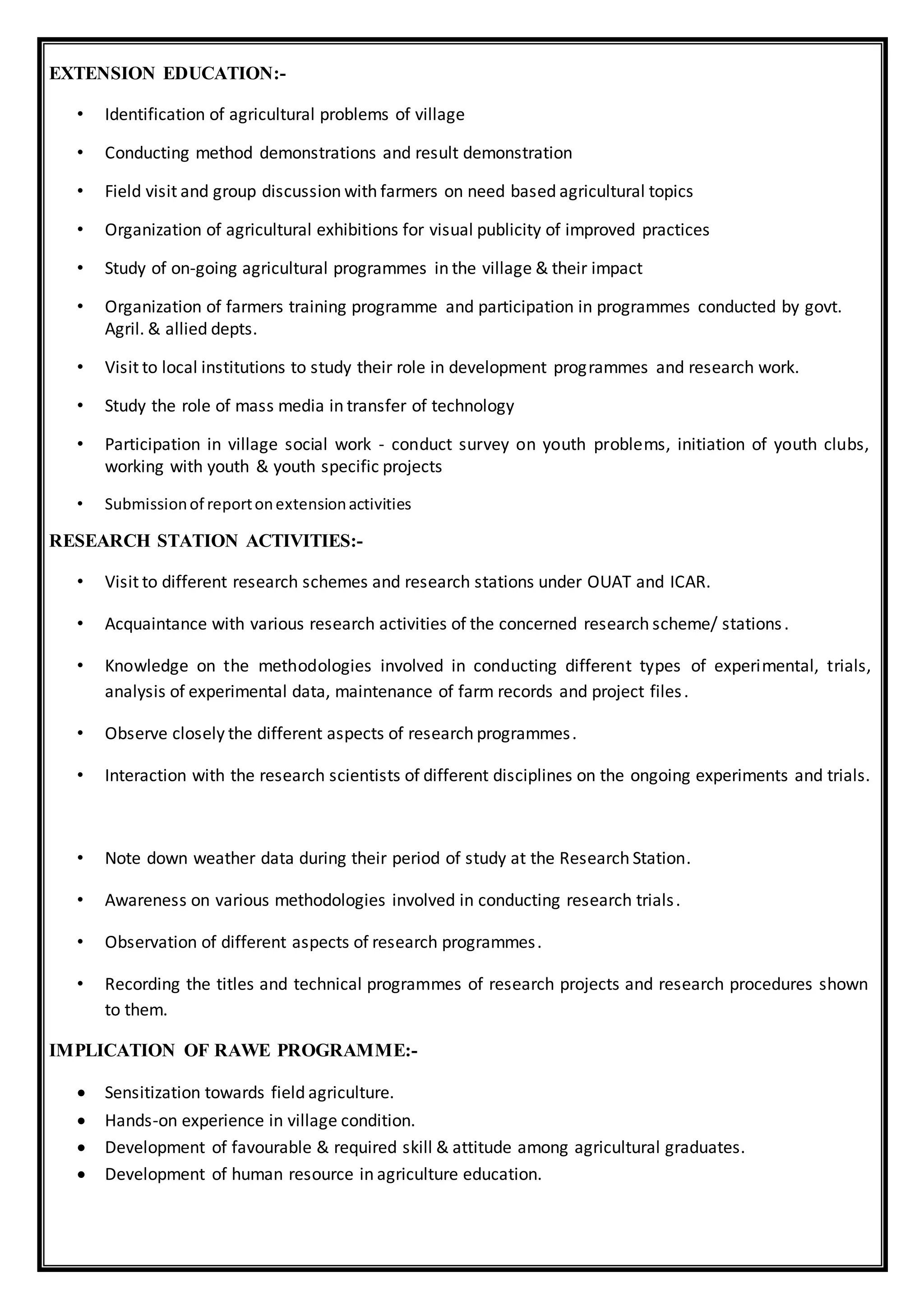 EXTENSION EDUCATION:-
• Identification of agricultural problems of village
• Conducting method demonstrations and result demonstration
• Field visit and group discussion with farmers on need based agricultural topics
• Organization of agricultural exhibitions for visual publicity of improved practices
• Study of on-going agricultural programmes in the village & their impact
• Organization of farmers training programme and participation in programmes conducted by govt.
Agril. & allied depts.
• Visit to local institutions to study their role in development programmes and research work.
• Study the role of mass media in transfer of technology
• Participation in village social work - conduct survey on youth problems, initiation of youth clubs,
working with youth & youth specific projects
• Submissionof reportonextensionactivities
RESEARCH STATION ACTIVITIES:-
• Visit to different research schemes and research stations under OUAT and ICAR.
• Acquaintance with various research activities of the concerned research scheme/ stations.
• Knowledge on the methodologies involved in conducting different types of experimental, trials,
analysis of experimental data, maintenance of farm records and project files.
• Observe closely the different aspects of research programmes.
• Interaction with the research scientists of different disciplines on the ongoing experiments and trials.
• Note down weather data during their period of study at the Research Station.
• Awareness on various methodologies involved in conducting research trials.
• Observation of different aspects of research programmes.
• Recording the titles and technical programmes of research projects and research procedures shown
to them.
IMPLICATION OF RAWE PROGRAMME:-
 Sensitization towards field agriculture.
 Hands-on experience in village condition.
 Development of favourable & required skill & attitude among agricultural graduates.
 Development of human resource in agriculture education.
 