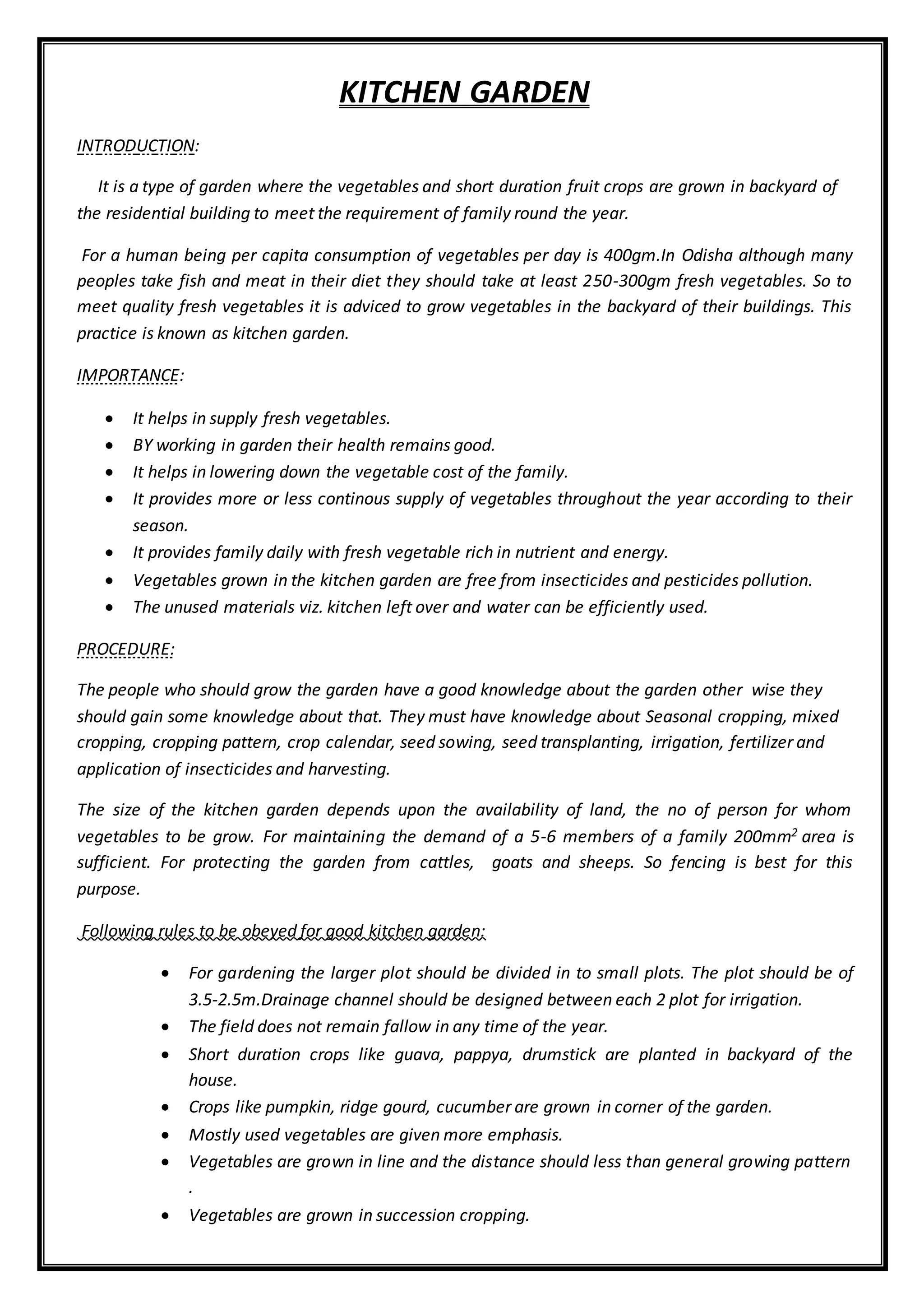 KITCHEN GARDEN
INTRODUCTION:
It is a type of garden where the vegetables and short duration fruit crops are grown in backyard of
the residential building to meet the requirement of family round the year.
For a human being per capita consumption of vegetables per day is 400gm.In Odisha although many
peoples take fish and meat in their diet they should take at least 250-300gm fresh vegetables. So to
meet quality fresh vegetables it is adviced to grow vegetables in the backyard of their buildings. This
practice is known as kitchen garden.
IMPORTANCE:
 It helps in supply fresh vegetables.
 BY working in garden their health remains good.
 It helps in lowering down the vegetable cost of the family.
 It provides more or less continous supply of vegetables throughout the year according to their
season.
 It provides family daily with fresh vegetable rich in nutrient and energy.
 Vegetables grown in the kitchen garden are free from insecticides and pesticides pollution.
 The unused materials viz. kitchen left over and water can be efficiently used.
PROCEDURE:
The people who should grow the garden have a good knowledge about the garden other wise they
should gain some knowledge about that. They must have knowledge about Seasonal cropping, mixed
cropping, cropping pattern, crop calendar, seed sowing, seed transplanting, irrigation, fertilizer and
application of insecticides and harvesting.
The size of the kitchen garden depends upon the availability of land, the no of person for whom
vegetables to be grow. For maintaining the demand of a 5-6 members of a family 200mm2 area is
sufficient. For protecting the garden from cattles, goats and sheeps. So fencing is best for this
purpose.
Following rules to be obeyed for good kitchen garden:
 For gardening the larger plot should be divided in to small plots. The plot should be of
3.5-2.5m.Drainage channel should be designed between each 2 plot for irrigation.
 The field does not remain fallow in any time of the year.
 Short duration crops like guava, pappya, drumstick are planted in backyard of the
house.
 Crops like pumpkin, ridge gourd, cucumber are grown in corner of the garden.
 Mostly used vegetables are given more emphasis.
 Vegetables are grown in line and the distance should less than general growing pattern
.
 Vegetables are grown in succession cropping.
 