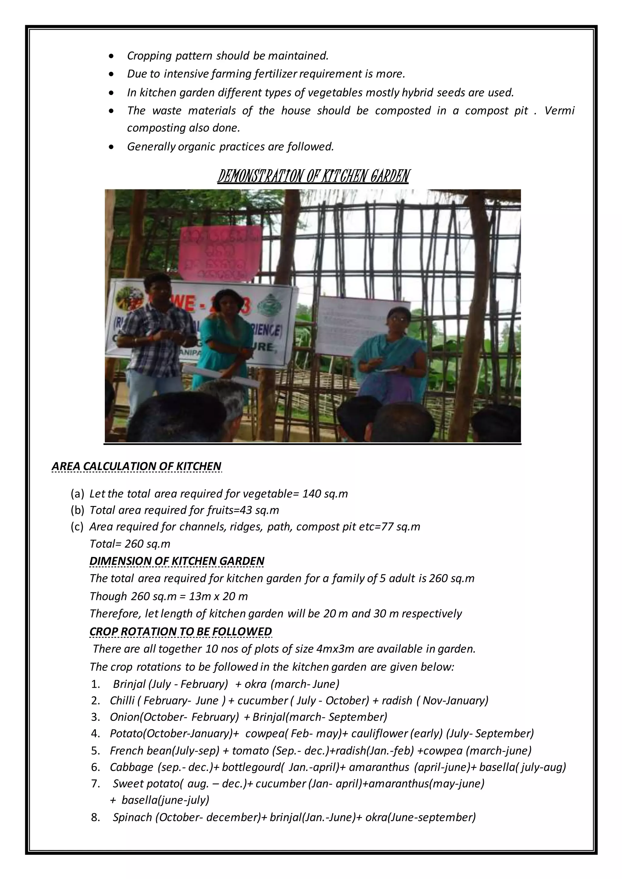  Cropping pattern should be maintained.
 Due to intensive farming fertilizer requirement is more.
 In kitchen garden different types of vegetables mostly hybrid seeds are used.
 The waste materials of the house should be composted in a compost pit . Vermi
composting also done.
 Generally organic practices are followed.
DEMONSTRATION OF KITCHEN GARDEN
AREA CALCULATION OF KITCHEN
(a) Let the total area required for vegetable= 140 sq.m
(b) Total area required for fruits=43 sq.m
(c) Area required for channels, ridges, path, compost pit etc=77 sq.m
Total= 260 sq.m
DIMENSION OF KITCHEN GARDEN
The total area required for kitchen garden for a family of 5 adult is 260 sq.m
Though 260 sq.m = 13m x 20 m
Therefore, let length of kitchen garden will be 20 m and 30 m respectively
CROP ROTATION TO BE FOLLOWED
There are all together 10 nos of plots of size 4mx3m are available in garden.
The crop rotations to be followed in the kitchen garden are given below:
1. Brinjal (July - February) + okra (march- June)
2. Chilli ( February- June ) + cucumber ( July - October) + radish ( Nov-January)
3. Onion(October- February) + Brinjal(march- September)
4. Potato(October-January)+ cowpea( Feb- may)+ cauliflower (early) (July- September)
5. French bean(July-sep) + tomato (Sep.- dec.)+radish(Jan.-feb) +cowpea (march-june)
6. Cabbage (sep.- dec.)+ bottlegourd( Jan.-april)+ amaranthus (april-june)+ basella( july-aug)
7. Sweet potato( aug. – dec.)+ cucumber (Jan- april)+amaranthus(may-june)
+ basella(june-july)
8. Spinach (October- december)+ brinjal(Jan.-June)+ okra(June-september)
 