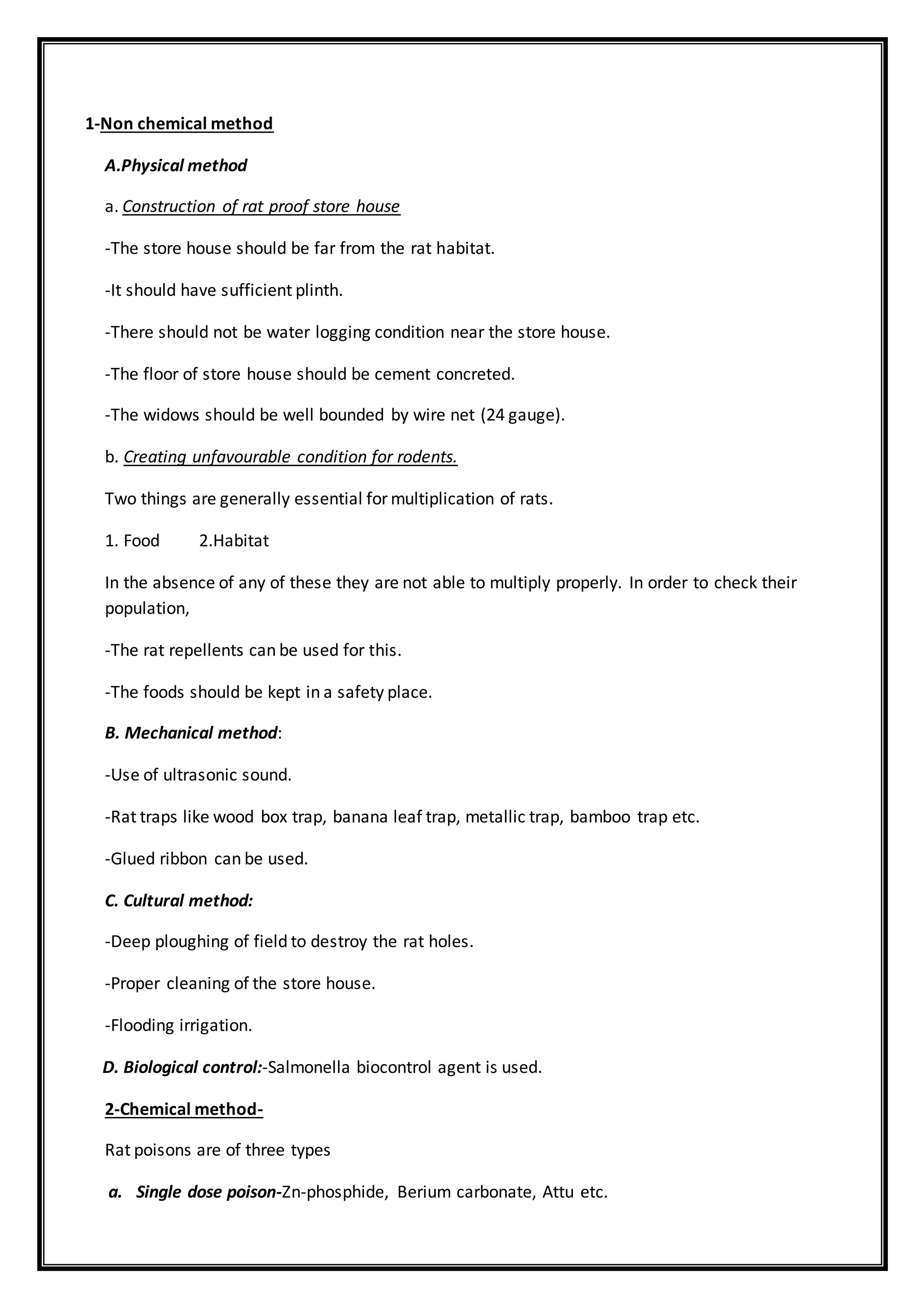 1-Non chemical method
A.Physical method
a. Construction of rat proof store house
-The store house should be far from the rat habitat.
-It should have sufficient plinth.
-There should not be water logging condition near the store house.
-The floor of store house should be cement concreted.
-The widows should be well bounded by wire net (24 gauge).
b. Creating unfavourable condition for rodents.
Two things are generally essential for multiplication of rats.
1. Food 2.Habitat
In the absence of any of these they are not able to multiply properly. In order to check their
population,
-The rat repellents can be used for this.
-The foods should be kept in a safety place.
B. Mechanical method:
-Use of ultrasonic sound.
-Rat traps like wood box trap, banana leaf trap, metallic trap, bamboo trap etc.
-Glued ribbon can be used.
C. Cultural method:
-Deep ploughing of field to destroy the rat holes.
-Proper cleaning of the store house.
-Flooding irrigation.
D. Biological control:-Salmonella biocontrol agent is used.
2-Chemical method-
Rat poisons are of three types
a. Single dose poison-Zn-phosphide, Berium carbonate, Attu etc.
 
