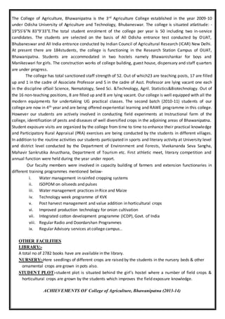 The College of Agriculture, Bhawanipatna is the 3rd Agriculture College established in the year 2009-10
under Odisha University of Agriculture and Technology, Bhubaneswar. The college is situated atlatitude: -
19°55'6"N 83°9'33"E.The total student enrolment of the college per year is 50 including two in-service
candidates. The students are selected on the basis of All Odisha entrance test conducted by OUAT,
Bhubaneswar and All India entrance conducted by Indian Council of Agricultural Research (ICAR) New Delhi.
At present there are 184students, the college is functioning in the Research Station Campus of OUAT,
Bhawanipatna. Students are accommodated in two hostels namely Bhawanishankar for boys and
Manikeswari for girls. The construction works of college building, guest house, dispensary and staff quarters
are under progress.
The college has total sanctioned staff strength of 52. Out of which23 are teaching posts, 17 are filled
up and 1 in the cadre of Associate Professor and 5 in the cadre of Asst. Professor are lying vacant one each
in the discipline ofSoil Science, Nematology, Seed Sci. &Technology, Agril. Statistics&Biotechnology. Out of
the 16 non-teaching positions, 8 are filled up and 8 are lying vacant. Our college is well equipped with all the
modern equipments for undertaking UG practical classes. The second batch (2010-11) students of our
college are now in 4th year and are being offered experiential learning and RAWE programme in this college.
However our students are actively involved in conducting field experiments at Instructional farm of the
college, identification of pests and diseases of well diversified crops in the adjoining areas of Bhawanipatna.
Student exposure visits are organized by the college from time to time to enhance their practical knowledge
and Participatory Rural Appraisal (PRA) exercises are being conducted by the students in different villages.
In addition to the routine activities our students participated in sports and literary activity at University level
and district level conducted by the Department of Environment and Forests, Vivekananda Seva Sangha,
Mahavir Sankrutika Anusthana, Department of Tourism etc. First athletic meet, literary competition and
annual function were held during the year under report.
Our faculty members were involved in capacity building of farmers and extension functionaries in
different training programmes mentioned below-
i. Water management in rainfed cropping systems
ii. ISOPOM on oilseeds and pulses
iii. Water management practices in Rice and Maize
iv. Technology week programme of KVK
v. Post harvest management and value addition in horticultural crops
vi. Improved production technology for onion cultivation
vii. Integrated cotton development programme (ICDP), Govt. of India
viii. Regular Radio and Doordarshan Programmes
ix. Regular Advisory services at college campus..
OTHER FACILITIES
LIBRARY:-
A total no of 2782 books have are available in the library.
NURSERY:-Here seedlings of different crops are raised by the students in the nursery beds & other
ornamental crops are grown in pots also.
STUDENT PLOT:-student plot is situated behind the girl’s hostel where a number of field crops &
horticultural crops are grown by the students which improves the field exposure knowledge.
ACHIEVEMENTS OF College of Agriculture, Bhawanipatna (2013-14)
 