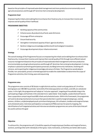 basedon the principlesof improvedwatershedmanagementandmore productive environmentallysound
agricultural practicesandthroughoff-farm/non-farmenterprisedevelopment.
Programme Goal
Empoweringthe tribalsandenablingthemtoenhance theirfoodsecurity,toincrease theirincome and
improve overall qualityof theirlivelihood.
PROGRAMME OBJECTIVES
 Buildingcapacityof the communities
 Enhance access & productivityof land,water&Forests
 Encourage off farm enterprise
 Ensure foodsecurity
 Strengtheninstitutional capacityof Govt.agencies&others.
 Buildonindigenousknowledgeandblendwithtechnological innovations
 Encourage developmentof pro-tribalenvironment
Strategy
The overall strategyof the Programme focusesonempowering the tribalsandenablingthemtoenhance their
foodsecurity,increase theirincomesandimprove theiroverall qualityof life throughmore efficientnatural
resource managementbasedonthe principlesof improvedwatershedmanagementandmore productive
environmentallysoundagricultural practicesandthroughoff-farm/non-farmenterprisedevelopment.A strong
emphasisisplacedonpromotingparticipatoryprocesses,buildingcommunityinstitutions,fosteringself-
reliance,andrespectingthe indigenousknowledge andvaluesof tribals.The Programme wouldadopta
flexible,non-prescriptive,process-orientedapproachtoenable the stakeholderstodetermine the scope of
Programme activities,theirtiming,pace andsequencing
Programme area
The programme area consistsof 30 blocksineightdistrictsandhas a total rural populationof 1.4 million
belongingtoover390 000 households.Some 61% of the total populationare tribals,and12% are scheduled
castes.In thislight,the programme will adoptan‘inclusive approach’,targetingall householdslivinginthe
participatingvillagesandhamletsinthe selectedmicro-watersheds.Tobe eligible,awatershedwill have to
have a populationcomprisingatleast60% tribalsandscheduledcastes.Withinthisframework,the programme
will seektodevelopmechanismstoensure thatspecial attentionispaidtomarginalizedgroups,namely
women,children,un(der)employedyouth,primitivetribal groups,hill cultivators,landlessandmarginal farmers
and scheduledcastes.Extensive participatoryrural appraisal (PRA) exercisesforpovertymapping,the
identificationof self-targetedactivitiesandintensivesensitizationprogrammesare some of the toolsthatwill
be usedto achieve thisgoal
Objective
To achieve this,the programme will:(i) buildthe capacityof marginal groups(landlessandmarginal farmers,
women),workingeitherwithindividualsortheirgrass-rootsinstitutions,sothattheyare betterable toplan,
 