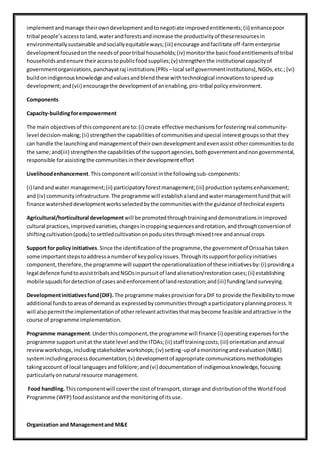 implementandmanage theirowndevelopmentandtonegotiate improvedentitlements;(ii) enhancepoor
tribal people’saccesstoland,waterandforestsandincrease the productivityof theseresourcesin
environmentallysustainable andsociallyequitableways;(iii) encourage andfacilitate off-farmenterprise
developmentfocusedonthe needsof poortribal households;(iv) monitorthe basicfoodentitlementsof tribal
householdsandensure theiraccesstopublicfoodsupplies;(v) strengthenthe institutional capacityof
governmentorganizations,panchayatraj institutions(PRIs –local self governmentinstitutions),NGOs,etc.;(vi)
buildonindigenousknowledge andvaluesandblendthese withtechnological innovationstospeedup
development;and(vii) encouragethe developmentof anenabling,pro-tribal policy environment.
Components
Capacity-buildingforempowerment
The main objectivesof thiscomponentare to:(i) create effective mechanismsforfosteringreal community-
level decision-making;(ii) strengthenthe capabilitiesof communitiesandspecial interestgroupssothat they
can handle the launchingand managementof theirowndevelopmentandevenassistothercommunitiestodo
the same;and(iii) strengthenthe capabilitiesof the supportagencies,bothgovernmentandnongovernmental,
responsible forassistingthe communitiesintheirdevelopmenteffort
Livelihoodenhancement.Thiscomponentwill consistinthe followingsub-components:
(i) landandwater management;(ii) participatoryforestmanagement;(iii) productionsystemsenhancement;
and (iv) communityinfrastructure.The programme will establishalandandwatermanagementfundthatwill
finance watersheddevelopmentworksselectedbythe communitieswiththe guidance of technical experts
Agricultural/horticultural development will be promotedthroughtraininganddemonstrationsinimproved
cultural practices,improvedvarieties,changesincroppingsequencesandrotation,andthroughconversionof
shiftingcultivation(podu) tosettledcultivationonpodusitesthroughmixedtree andannual crops
Support for policy initiatives.Since the identificationof the programme,the governmentof Orissahastaken
some importantstepstoaddressa numberof keypolicyissues.Throughitssupportforpolicyinitiatives
component,therefore,the programme will supportthe operationalizationof these initiativesby:(i) providinga
legal defence fundtoassisttribalsandNGOsinpursuitof landalienation/restorationcases;(ii) establishing
mobile squadsfordetectionof casesandenforcementof landrestoration;and(iii) fundinglandsurveying.
Developmentinitiativesfund(DIF). The programme makesprovisionforaDIF to provide the flexibilitytomove
additional fundstoareasof demandas expressedbycommunitiesthroughaparticipatoryplanningprocess.It
will alsopermitthe implementationof otherrelevantactivitiesthatmaybecome feasible andattractive inthe
course of programme implementation.
Programme management.Underthiscomponent,the programme will finance (i) operating expensesforthe
programme supportunitat the state level andthe ITDAs;(ii) staff trainingcosts;(iii) orientationandannual
reviewworkshops,includingstakeholderworkshops;(iv) setting-upof amonitoringandevaluation(M&E)
systemincludingprocessdocumentation;(v) developmentof appropriate communicationsmethodologies
takingaccount of local languagesandfolklore;and(vi) documentationof indigenousknowledge,focusing
particularlyonnatural resource management.
Food handling.Thiscomponentwill coverthe costof transport,storage and distributionof the WorldFood
Programme (WFP) foodassistance andthe monitoringof itsuse.
Organization and Managementand M&E
 