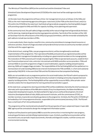 The Ministryof Tribal Affairs(MTA) at the central level andthe Scheduled Tribesand
ScheduledCastesDevelopmentDepartment(ST/SCDD)atthe state level willbe nodal agenciesforthe
programme.
At the state level,the programme willhave athree-tiermanagementstructure asfollows:(i) the SHGsand
VDCsas the mainimplementingagenciesatthe grass-rootslevel;(ii) the ITDAsatthe districtlevel;and(iii)a
PSU withinthe ST/SCDDat the state level.Eachblockwill generallybe assignedtoafacilitatingNGOcharged
withprovidingsupporttoSHGsand VDCsfor capacity-building,micro-planningandsupervision.
At the communitylevel,the pallisabha(village assembly) atthe natural village level will generallybe the basic
unitfor planning,implementingandmonitoringprogramme activities.Twothirdsof the membersof the VDC
will be drawnfromthe office bearersof the SHGs/use groups/committees,withthe remainderselectedbythe
palli sabhato include twomembersof PRIs.
In some watersheds,there maybe a needforcross-communitycommitteestomanage sharedresourcesor
collective activities.A teamof villagevolunteerswillprovide technical servicestocommunitymembersandwill
interface withthe supportagencies.
At the districtlevel,existingITDAs,one perprogramme district,will be strengthenedtocoordinate
implementationof the programme.Theiroperational flexibilityandautonomyasregisteredsocietieswill be
restoredandtheirmanagementbroadenedbyincludingnon-governmentalmembersonthe managingbody.
The restorationof ITDA autonomywill include empoweringthe ITDAstooperate bankaccounts,establishtheir
ownfinancial andpersonnel rules,andenterintocontractswithNGOsandotherservice providers.ITDAswill
contract NGOs to assistthe programme villagesinsocial mobilization,capacity-buildingandparticipatory
planning.NGOswill engagevillage animators.The responsibilitiesof the facilitatingNGOwill be spelledoutina
memorandumof understanding(MOU) tobe enteredintobetweenthe ITDA andNGO,in a formand substance
approvedbyIFAD/DFID.Inthe eventthatITDA and the PSU determine thatcompetentfacilitating
NGOs are not available toact as programme partnersforsocial mobilization,the PSUwill submitaproposal to
IFAD/DFIDforapproval to allowthe ITDA to be directlyinvolved ininitiatingcommunityempowermentand
capacity-buildingactivities.The facilitatingNGOswillbe supportedbyresource NGOs,otherprivate-sector
providersand/orthe line departmentsfortrainingandtechnical andothersupport.
At the state level,aprogramme steeringcommittee(PSC) will be established,chairedbythe chief secretary(or
alternate) withrepresentationof the KBKadministrator,8 keyline departments,the WatershedMission,
independentdevelopmentexperts,the National BankforAgriculture andRural Development,the Small
IndustriesDevelopmentBankof India,NGOsandresearchinstitutes,withthe commissioner(ST/SC),as
membersecretary,toprovide overallpolicyguidance tothe programme.Similarly,the PSUwithinST/SCDDwill
be headedbya full-timeprogramme director,responsible tothe commissioner/secretary,ST/SC.The PSUwill
have a small teamof full-time professional staff.
The programme will be monitoredandevaluatedfromthe perspective of input,outputandimpact.A specialist
M&E agencywill be contractedto designthe managementinformationsystem.
Emphasiswill be placedonparticipatoryM&Eto assistthe communitiesinmonitoringtheirownprogress,
evaluatingperformance andidentifyingimplementationissues.Similarly,qualifiedserviceproviderswill be
recruitedtocarry out periodicimpactassessments,thematicanddiagnosticstudies,nutritionsurveysand
environmental monitoring.
 