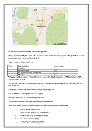 The Orissa tribal empowerment&livelihoodprogramme
Is beingimplementedby Scheduledtribe andscheduledcaste developmentdepartmentof govtof Orissawith
financial assistance fromthe DFID,IFAD&WFP.
Programme costand sourcesof fund
Sl no Sourcesof fund percentage
1 IFADloan 22
2 DFID assistance 44
3 WFP(bywayof food assistance) 14
4 State govt 11
We have visitedthe followingvillagesof thualmul Rampurblockbythe guidance of SMS(agriculture),ITDA,
kalahandi on13/12/2013
1)semelpadar-takenbyprayashcooperative(womenSHGs) .vegetablenurseryandchilli,field pearadishcrops
fieldswere seen
2)Mantriguda-tubere cropsandturmericandhydramfor irrigation.
3)Dakakota-WADI,Dripirrigationandintercropping
4)Mardiguda-Originof Indrabati andvegetable crops
5)Kumadobahal GramVikashCampus-Spicesandvegetablecrops
Alsointhe above villagesothercomponentsare takenforoverall developmentslike
i. Land and watermanagement
ii. Agriculture andHorticulture development
iii. LivestockandAqua-culture development
iv. Rural Finance Services(RFS)
v. CommunityInfrastructure Fund(CIF)
 