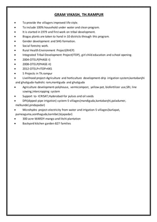 GRAM VIKASH, TH.RAMPUR
 To provide the villagers improved life style.
 To include 100% household under water and clean program.
 It is started in 1979 and first work on tribal development.
 Biogas plants are taken to hand in 10 districts through this program.
 Gender development and SHG formation.
 Social forestry work.
 Rural Health Environment Project(RHEP)
 Integrated Tribal Development Project(ITDP), girl child education and school opening.
 2004-OTELP(PHASE-I)
 2008-OTELP(PHASE-II)
 2012-OTELP+ITDP+KKS
 5 Projects in Th.rampur
 Livelihood project-Agriculture and horticulture development-drip irrigation system,kantabanjhi
and ghutiguda-hydrolic ram,mantiguda and ghutiguda
 Agriculture development-polyhouse, vermicompost, yellow pot, biofertilizer use,SRI, line
sowing,intercropping system
 Support to- ICRISAT,Hyderabad-for pulses and oil seeds
 DPI(dipped pipe irrigation) system-5 villages(mandiguda,kantabanjhi,paladumer,
melkundel,pindapadar)
 Microhydro project-electricity from water and irrigation-5 villages(karlapat,
purneaguma,aonthaguda,karnibel,bijapadar)
 300 acre-WARDY-mango and litchi plantation
 Backyard kitchen garden-827 families
 
