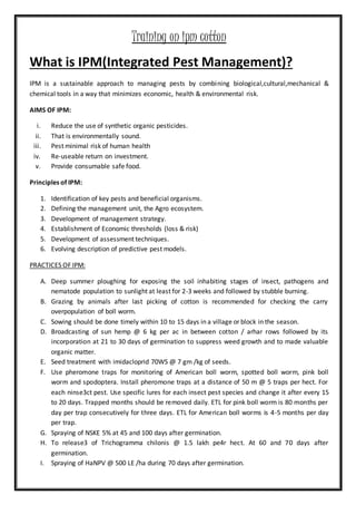 Training on ipm cotton
What is IPM(Integrated Pest Management)?
IPM is a sustainable approach to managing pests by combining biological,cultural,mechanical &
chemical tools in a way that minimizes economic, health & environmental risk.
AIMS OF IPM:
i. Reduce the use of synthetic organic pesticides.
ii. That is environmentally sound.
iii. Pest minimal risk of human health
iv. Re-useable return on investment.
v. Provide consumable safe food.
Principles of IPM:
1. Identification of key pests and beneficial organisms.
2. Defining the management unit, the Agro ecosystem.
3. Development of management strategy.
4. Establishment of Economic thresholds (loss & risk)
5. Development of assessment techniques.
6. Evolving description of predictive pest models.
PRACTICES OF IPM:
A. Deep summer ploughing for exposing the soil inhabiting stages of insect, pathogens and
nematode population to sunlight at least for 2-3 weeks and followed by stubble burning.
B. Grazing by animals after last picking of cotton is recommended for checking the carry
overpopulation of boll worm.
C. Sowing should be done timely within 10 to 15 days in a village or block in the season.
D. Broadcasting of sun hemp @ 6 kg per ac in between cotton / arhar rows followed by its
incorporation at 21 to 30 days of germination to suppress weed growth and to made valuable
organic matter.
E. Seed treatment with imidacloprid 70WS @ 7 gm /kg of seeds.
F. Use pheromone traps for monitoring of American boll worm, spotted boll worm, pink boll
worm and spodoptera. Install pheromone traps at a distance of 50 m @ 5 traps per hect. For
each ninse3ct pest. Use specific lures for each insect pest species and change it after every 15
to 20 days. Trapped months should be removed daily. ETL for pink boll worm is 80 months per
day per trap consecutively for three days. ETL for American boll worms is 4-5 months per day
per trap.
G. Spraying of NSKE 5% at 45 and 100 days after germination.
H. To release3 of Trichogramma chilonis @ 1.5 lakh pe4r hect. At 60 and 70 days after
germination.
I. Spraying of HaNPV @ 500 LE /ha during 70 days after germination.
 