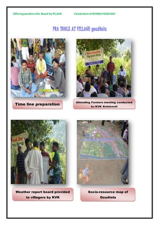 Offeringweatherinfo.Board by PC,KVK CelebrationofWORLD FOOD DAY
PRA TOOLS AT VILLAGE goudtola
Time line preparation
Attending Farmers meeting conducted
by KVK Kalahandi
Weather report board provided
to villagers by KVK
Socio-resource map of
Goudtola
 