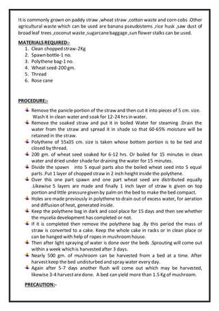 It is commonly grown on paddy straw ,wheat straw ,cotton waste and corn cobs .Other
agricultural waste which can be used are banana pseudostems ,rice husk ,saw dust of
broad leaf trees ,coconut waste,sugarcanebaggage,sun flower stalks can be used.
MATERIALS REQUIRED:-
1. Clean chopped straw-2Kg
2. Spawn bottle-1 no.
3. Polythene bag-1 no.
4. Wheat seed-200 gm.
5. Thread
6. Rose cane
PROCEDURE:-
Remove the panicle portion of the straw and then cut it into pieces of 5 cm. size.
Wash it in clean water and soak for 12-24 hrs in water.
Remove the soaked straw and put it in boiled Water for steaming .Drain the
water from the straw and spread it in shade so that 60-65% moisture will be
retained in the straw.
Polythene of 55x35 cm. size is taken whose bottom portion is to be tied and
closed by thread.
200 gm. of wheat seed soaked for 6-12 hrs. Or boiled for 15 minutes in clean
water and dried under shadefor draining the water for 15 minutes.
Divide the spawn into 5 equal parts also the boiled wheat seed into 5 equal
parts .Put 1 layer of chopped straw in 2 inch height inside the polythene.
Over this one part spawn and one part wheat seed are distributed equally
.Likewise 5 layers are made and finally 1 inch layer of straw is given on top
portion and little pressuregiven by palm on the bed to make the bed compact.
Holes are made previously in polythene to drain out of excess water, for aeration
and diffusion of heat, generated inside.
Keep the polythene bag in dark and cool place for 15 days and then see whether
the mycelia development has completed or not.
If it is completed then remove the polythene bag .By this period the mass of
straw is converted to a cake. Keep the whole cake in racks or in clean place or
can be hanged with help of ropes in mushroomhouse.
Then after light spraying of water is done over the beds .Sprouting will come out
within a week which is harvested after 3 days.
Nearly 500 gm. of mushroom can be harvested from a bed at a time. After
harvestkeep the bed undisturbed and spray water every day.
Again after 5-7 days another flush will come out which may be harvested,
likewise 3-4 harvestaredone. A bed can yield more than 1.5 Kg of mushroom.
PRECAUTION:-
 