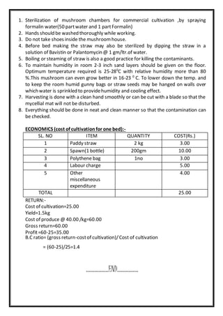 1. Sterilization of mushroom chambers for commercial cultivation ,by spraying
formalin water(50 partwater and 1 partFormalin)
2. Hands should be washed thoroughly while working.
3. Do not take shoes inside the mushroomhouse.
4. Before bed making the straw may also be sterilized by dipping the straw in a
solution of Bavistin or Palantomycin @ 1 gm/ltr.of water.
5. Boiling or steaming of straw is also a good practice for killing the contaminants.
6. To maintain humidity in room 2-3 inch sand layers should be given on the floor.
Optimum temperature required is 25-280
C with relative humidity more than 80
%.This mushroom can even grow better in 16-23 0
C. To lower down the temp. and
to keep the room humid gunny bags or straw seeds may be hanged on walls over
which water is sprinkled to providehumidity and cooling effect.
7. Harvesting is done with a clean hand smoothly or can be cut with a blade so that the
mycellial mat will not be disturbed.
8. Everything should be done in neat and clean manner so that the contamination can
be checked.
ECONOMICS (cost of cultivationfor one bed):-
SL. NO ITEM QUANTITY COST(Rs.)
1 Paddy straw 2 kg 3.00
2 Spawn(1 bottle) 200gm 10.00
3 Polythene bag 1no 3.00
4 Labour charge 5.00
5 Other
miscellaneous
expenditure
4.00
TOTAL 25.00
RETURN:-
Cost of cultivation=25.00
Yield=1.5kg
Cost of produce @ 40.00 /kg=60.00
Gross return=60.00
Profit=60-25=35.00
B.C ratio= (gross return-costof cultivation)/Cost of cultivation
= (60-25)/25=1.4
................END...............
 