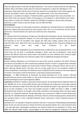 There are large variations in the day and night temperature. The summer seasons starts from the beginning
of March. May is the hottest month when the maximum temperature is about 45 C (82 degree F). The
temperature drops down with the onset of monsoon towards the second week of June and throughout the
monsoon the weather remains cool. December is the coldest month, as the mean daily minimum
temperature is recorded at 11 degree C. Relative humidity is generally higher from June to December. It is
lower (27%) in the non-monsoon months. During August, it is the highest i.e. 70% and March is the month
lowest when it is lowest 27%. Northern plateau (at 2150 MSL) of Sunabeda in Komna Block of Nuapara
district has a cooler climate so also the Rampur area (at 2700 Feet MSL).
Soil of kalahandi:-
The district has five types of soils broadly classified as under)Red soil. ii) Red & Yellow soil. iii) Mixed Red &
Black soils. iv)Black soils and v) alluvial soil. Area covered is 38.5, 34.2, 11.1, 9.6 and 6.6 for red soils. Red &
yellow soils, mixed red & black soils, black soils and alluvial soils, respectively.
Rivers:-
Tel, Indrāvati which from tributaries of large rivers like Mahanadi and Godavari may be mentioned amongst
the principal rivers of Kalahandi. However, Tel is by far the longest and most important river of the District.
The tributaries of river Tel and Moter, Hati, Sagada, Ret, Uttei, Raul, Sunday, Undanti lands are also the
important other rivers. Most of the rivers are rained and go dry during summer. Indravati and Nagavali, two
important rivers have their origin from Th-Rampur of this District.
Forest:-
Nearly half of the total Geographical area of Kalahandi District 4,962 Sq.Kms was covered with forest. In the
recent times this has been a considerable shrinkage in forest areas due to denudation. Forest based
products like Mahua, Kendu leaf, wood, timber and bamboos are also contribute local economy largely.
Kalahandi supplied substantial raw materials to paper mills in neighboring Rayagada and Jeypore.
Minerals:-
Bauxite, Graphite, Manganese, Iron and Quartz are some of the minerals available in the district. Of these,
only Bauxite and Graphite has been commercially exploited. Bauxite is found in Lanjigarh block at Niamgiri
in large scale. Manganese deposits are found mostly in Khariar Plateau of Nuapara District and Iron ores in
places adjoining Koraput district. But these ores are of poor grade and are not considered suitable for
economy exploitation. According to the National Council of Applied Economic Research, the known deposits
of minerals in the district cannot by themselves sustain heavy mineral based industry.
Economy: - In 2006 the Ministry of Panchayati Raj named Kalahandi one of the country's 250 most
backward districts (out of a total of 640). It is one of the 19 districts in Orissa currently receiving funds from
the Backward Regions Grant Fund Programme (BRGF).
Agriculture:-Kalahandi is largely an agriculture based economy. During Bengal famine Kalahandi alone had
sent 100,000 tons of rice. During 1930s princely state of Kalahandi had proposed to build upper Indravati
project but subsequent merger of princely state with India delayed the project. It got approved in 1978 and
yet to be fully completed. In the mean time drought occurred in 1960s and lately in 1980s. In 1980s
Kalahandi become infamous for drought, child selling, malnutrition and starvation death and social worker
referred it as 'Kalahandi Syndrome. Though KBK project was announced in 1990s by central Government
especially for undivided Kalahandi, Bolangir and Koraput districts primarily keeping poverty, backwardness
and starvation death in mind, undivided Kalahandi district continued to remain politically ignored for
various reasons.
Kalahandi also is an example of disparity /contrasts that exist in many part of developing/underdeveloped
world. On the one side, this district is famous for famine and starvation deaths: this is the same district that
is rich with agriculture. Dharamgarh sub-division was historical known for rice production in Orissa. Since
2000s the Indravati Water Project, second biggest in the state has changed the landscape of southern
 