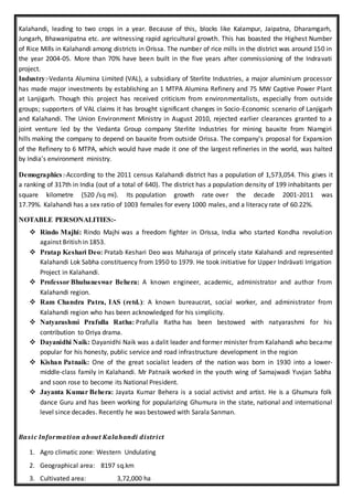 Kalahandi, leading to two crops in a year. Because of this, blocks like Kalampur, Jaipatna, Dharamgarh,
Jungarh, Bhawanipatna etc. are witnessing rapid agricultural growth. This has boasted the Highest Number
of Rice Mills in Kalahandi among districts in Orissa. The number of rice mills in the district was around 150 in
the year 2004-05. More than 70% have been built in the five years after commissioning of the Indravati
project.
Industry:-Vedanta Alumina Limited (VAL), a subsidiary of Sterlite Industries, a major aluminium processor
has made major investments by establishing an 1 MTPA Alumina Refinery and 75 MW Captive Power Plant
at Lanjigarh. Though this project has received criticism from environmentalists, especially from outside
groups; supporters of VAL claims it has brought significant changes in Socio-Economic scenario of Lanjigarh
and Kalahandi. The Union Environment Ministry in August 2010, rejected earlier clearances granted to a
joint venture led by the Vedanta Group company Sterlite Industries for mining bauxite from Niamgiri
hills making the company to depend on bauxite from outside Orissa. The company's proposal for Expansion
of the Refinery to 6 MTPA, which would have made it one of the largest refineries in the world, was halted
by India's environment ministry.
Demographics:-According to the 2011 census Kalahandi district has a population of 1,573,054. This gives it
a ranking of 317th in India (out of a total of 640). The district has a population density of 199 inhabitants per
square kilometre (520 /sq mi). Its population growth rate over the decade 2001-2011 was
17.79%. Kalahandi has a sex ratio of 1003 females for every 1000 males, and a literacy rate of 60.22%.
NOTABLE PERSONALITIES:-
 Rindo Majhi: Rindo Majhi was a freedom fighter in Orissa, India who started Kondha revolution
against British in 1853.
 Pratap Keshari Deo: Pratab Keshari Deo was Maharaja of princely state Kalahandi and represented
Kalahandi Lok Sabha constituency from 1950 to 1979. He took initiative for Upper Indrāvati Irrigation
Project in Kalahandi.
 Professor Bhubaneswar Behera: A known engineer, academic, administrator and author from
Kalahandi region.
 Ram Chandra Patra, IAS (retd.): A known bureaucrat, social worker, and administrator from
Kalahandi region who has been acknowledged for his simplicity.
 Natyarashmi Prafulla Ratha: Prafulla Ratha has been bestowed with natyarashmi for his
contribution to Oriya drama.
 Dayanidhi Naik: Dayanidhi Naik was a dalit leader and former minister from Kalahandi who became
popular for his honesty, public service and road infrastructure development in the region
 Kishan Patnaik: One of the great socialist leaders of the nation was born in 1930 into a lower-
middle-class family in Kalahandi. Mr Patnaik worked in the youth wing of Samajwadi Yuvjan Sabha
and soon rose to become its National President.
 Jayanta Kumar Behera: Jayata Kumar Behera is a social activist and artist. He is a Ghumura folk
dance Guru and has been working for popularizing Ghumura in the state, national and international
level since decades. Recently he was bestowed with Sarala Sanman.
Basic Information about Kalahandi district
1. Agro climatic zone: Western Undulating
2. Geographical area: 8197 sq.km
3. Cultivated area: 3,72,000 ha
 