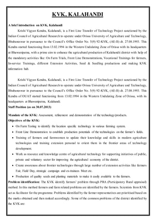 KVK, KALAHANDI
A brief introduction on KVK, Kalahandi
Krishi Vigyan Kendra, Kalahandi, is a First Line Transfer of Technology Project sanctioned by the
Indian Council of Agricultural Research to operate under Orissa University of Agriculture and Technology,
Bhubaneswar in pursuance to the Council’s Office Order No. 5(9) 92-KVK, (AE-II) dt. 27.08.1993. This
Kendra started functioning from 13.02.1994 in the Western Undulating Zone of Orissa with its headquarters
at Bhawanipatna, with a prime aim to enhance the agricultural production of Kalahandii district with help of
the mandatory activities like: On Farm Trials, Front Line Demonstrations, Vocational Trainings for farmers,
In-service Trainings, different Extension Activities, Seed & Seedling productions and making KVK
information hub.
Krishi Vigyan Kendra, Kalahandi, is a First Line Transfer of Technology Project sanctioned by the
Indian Council of Agricultural Research to operate under Orissa University of Agriculture and Technology,
Bhubaneswar in pursuance to the Council’s Office Order No. 5(9) 92-KVK, (AE-II) dt. 27.08.1993. This
Kendra of OUAT started functioning from 13.02.1994 in the Western Undulating Zone of Orissa, with its
headquarters at Bhawanipatna, Kalahandi.
Staff Position (as on 30.07.2013)
Mandate of the KVK: Assessment, refinement and demonstration of the technology/products.
Objectives of the KVK:
 On Farm Testing to identify the location specific technology in various farming system.
 Front Line Demonstration to establish production potentials of the technologies on the farmer’s fields.
 Training of farmers and farmwomen to update their knowledge and skills in modern agriculture
technologies and training extension personal to orient them in the frontier areas of technology
development.
 Work as resource and knowledge centre of agricultural technology for supporting initiatives of public,
private and voluntary sector for improving the agricultural economy of the district.
 Create awareness about frontier technologies through large number of extension activities like farmers
Fair, Field Day, strategic campaign and ex-trainees Meet etc.
 Production of quality seeds and planting materials to make it easily available to the farmers.
Problem identification: The KVK identify farmers’ problem through PRA (Participatory Rural appraisal)
method. In this method farmers and farm related problems are identified by the farmers. Scientists from KVK
act as facilitator for the programme. Problems identified by the farmer representatives are prioritised based on
the marks obtained and then ranked accordingly. Some of the common problems of the district identified by
the KVK are:
 