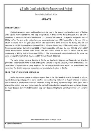 All India Coordinated CottonImprovement Project
Bhawanipatna, Kalahandi, Odisha
(O.U.A.T.)
INTRODUCTION:
Cotton is grown as a non-traditional commercial crop in the western and southern parts of Odisha
under upland rainfed conditions. The crop occupied 101.76 thousand ha during the year 2011-12 with a
production of 130 thousand ton of seed cotton (231.65 thousand bales of 170 kg each) and productivity of
425 kg lint/ha. The area under cotton has gone up considerably from 9.79 thousand ha in the year 1950 to
63,294 thousand ha in the year 2001-02 but later declined to 29.49 thousand ha during 2002-03 and
increased to 101.76 thousand ha in the year 2011-12. (Source: Department of Agriculture, Govt. of Odisha).
The area under cotton during the year 2011-12 has increased by 60 % over the year 2001-02 when AICCIP
centre, Bhawanipatna started under OUAT. The area under cotton in India is 121.91 lakh ha with
productivity of 481 kg lint/ ha in the year 2011-12. The productivity of cotton in Odisha is far below the
world average (754 kg lint/ha). (Source: AICCIP-Annual Report, 2011-12).
The major cotton growing districts of Odisha are Kalahandi, Bolangir and Rayagada, but it is also
grown to a lesser extent in the districts of Nuapara, Ganjam, Sonepore, Gajapati, Boudh and Koraput. The
Department of Agriculture is giving emphasis for the major districts with respect to procurement and
marketing. The district wise area, production and productivity of cotton in Odisha.
CROP PEST AND DISEASE SCENARIO:
During the season sowing of cotton crop was done in the third week of June to first week of July. As
regards to sucking pest population aphid was first observed during first week of August followed by jassids.
The incidence of Spodoptera litura was observed during the early vegetative stage. Other pests which
attacked the cotton crop were thrips, white fly and leaf folders but their population was negligible. Among
the major diseases that infected the cotton crop were Bacterial blight and Myrothecium leaf spot and Grey
mildew.
PROFORMA FOR MONITORING OF AICCIP TRIALS
A. General Information
 