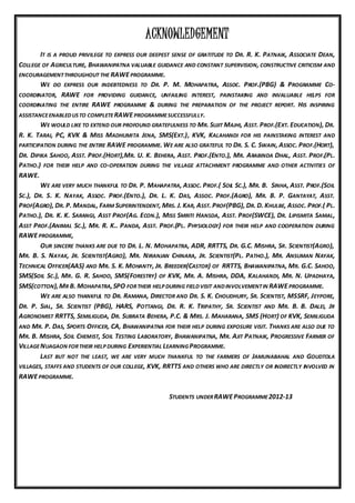 ACKNOWLEDGEMENT
IT IS A PROUD PRIVILEGE TO EXPRESS OUR DEEPEST SENSE OF GRATITUDE TO DR. R. K. PATNAIK, ASSOCIATE DEAN,
COLLEGE OF AGRICULTURE, BHAWANIPATNA VALUABLE GUIDANCE AND CONSTANT SUPERVISION, CONSTRUCTIVE CRITICISM AND
ENCOURAGEMENTTHROUGHOUT THE RAWEPROGRAMME.
WE DO EXPRESS OUR INDEBTEDNESS TO DR. P. M. MOHAPATRA, ASSOC. PROF.(PBG) & PROGRAMME CO-
COORDINATOR, RAWE FOR PROVIDING GUIDANCE, UNFAILING INTEREST, PAINSTAKING AND INVALUABLE HELPS FOR
COORDINATING THE ENTIRE RAWE PROGRAMME & DURING THE PREPARATION OF THE PROJECT REPORT. HIS INSPIRING
ASSISTANCEENABLEDUS TO COMPLETERAWEPROGRAMMESUCCESSFULLY.
WE WOULD LIKE TO EXTEND OUR PROFOUND GRATEFULNESS TO MR. SUJIT MAJHI, ASST. PROF.(EXT. EDUCATION), DR.
R. K. TARAI, PC, KVK & MISS MADHUMITA JENA, SMS(EXT.), KVK, KALAHANDI FOR HIS PAINSTAKING INTEREST AND
PARTICIPATION DURING THE ENTIRE RAWE PROGRAMME. WE ARE ALSO GRATEFUL TO DR. S. C. SWAIN, ASSOC. PROF.(HORT),
DR. DIPIKA SAHOO, ASST. PROF.(HORT),MR. U. K. BEHERA, ASST. PROF.(ENTO.), MR. ARABINDA DHAL, ASST. PROF.(PL.
PATHO.) FOR THEIR HELP AND CO-OPERATION DURING THE VILLAGE ATTACHMENT PROGRAMME AND OTHER ACTIVITIES OF
RAWE.
WE ARE VERY MUCH THANKFUL TO DR. P. MAHAPATRA, ASSOC. PROF.( SOIL SC.), MR. B. SINHA, ASST. PROF.(SOIL
SC.), DR. S. K. NAYAK, ASSOC. PROF.(ENTO.), DR. L. K. DAS, ASSOC. PROF.(AGRO), MR. B. P. GANTAYAT, ASST.
PROF(AGRO), DR. P. MANDAL, FARM SUPERINTENDENT, MRS. J. KAR, ASST. PROF(PBG), DR. D. KHULBE, ASSOC. PROF.( PL.
PATHO.), DR. K. K. SARANGI, ASST PROF(AG. ECON.), MISS SMRITI HANSDA, ASST. PROF(SWCE), DR. LIPISMITA SAMAL,
ASST PROF.(ANIMAL SC.), MR. R. K.. PANDA, ASST. PROF.(PL. PHYSIOLOGY) FOR THEIR HELP AND COOPERATION DURING
RAWEPROGRAMME,
OUR SINCERE THANKS ARE DUE TO DR. L. N. MOHAPATRA, ADR, RRTTS, DR. G.C. MISHRA, SR. SCIENTIST(AGRO),
MR. B. S. NAYAK, JR. SCIENTIST(AGRO), MR. NIRANJAN CHINARA, JR. SCIENTIST(PL. PATHO.), MR. ANSUMAN NAYAK,
TECHNICAL OFFICER(AAS) AND MR. S. K. MOHANTY, JR. BREEDER(CASTOR) OF RRTTS, BHAWANIPATNA, MR. G.C. SAHOO,
SMS(SOIL SC.), MR. G. R. SAHOO, SMS(FORESTRY) OF KVK, MR. A. MISHRA, DDA, KALAHANDI, MR. N. UPADHAYA,
SMS(COTTON),MR B. MOHAPATRA,SPO FORTHEIR HELP DURING FIELDVISIT ANDINVOLVEMENTIN RAWEPROGRAMME.
WE ARE ALSO THANKFUL TO DR. RAMANA, DIRECTOR AND DR. S. K. CHOUDHURY, SR. SCIENTIST, MSSRF, JEYPORE,
DR. P. SIAL, SR. SCIENTIST (PBG), HARS, POTTANGI, DR. R. K. TRIPATHY, SR. SCIENTIST AND MR. B. B. DALEI, JR
AGRONOMIST RRTTS, SEMILIGUDA, DR. SUBRATA BEHERA, P.C. & MRS. J. MAHARANA, SMS (HORT) OF KVK, SEMILIGUDA
AND MR. P. DAS, SPORTS OFFICER, CA, BHAWANIPATNA FOR THEIR HELP DURING EXPOSURE VISIT. THANKS ARE ALSO DUE TO
MR. B. MISHRA, SOIL CHEMIST, SOIL TESTING LABORATORY, BHAWANIPATNA, MR. AJIT PATNAIK, PROGRESSIVE FARMER OF
VILLAGENUAGAON FORTHEIR HELP DURING EXPERIENTIAL LEARNINGPROGRAMME.
LAST BUT NOT THE LEAST, WE ARE VERY MUCH THANKFUL TO THE FARMERS OF JAMUNABAHAL AND GOUDTOLA
VILLAGES, STAFFS AND STUDENTS OF OUR COLLEGE, KVK, RRTTS AND OTHERS WHO ARE DIRECTLY OR INDIRECTLY INVOLVED IN
RAWEPROGRAMME.
STUDENTS UNDERRAWEPROGRAMME2012-13
 