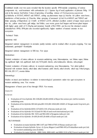 Combined results over two years revealed that the location specific IPM module comprising of various
components viz., seed treatment with carbendazim @ 1. 5grams /kg of seed, application of phorate 500g /10
cent in the nursery bed before 5 days of uprooting of seedling, release of Trichogramma japonicum
@1lakhs/ha at 30 DAT,.40DAT and 50DAT , setting up pheromone traps @ 5nos/ha for yellow stem borer ,
installation of bird perches @ 25nos/ha, foliar spraying of neemazol @1ml /lt at 60DAT and 70DAT and
foliar spraying of Buprofezin @ 1.5ml/lt at 85DAT at ETL afforded excellent control of major insect pests of
rice viz., yellow stem borer, gall midge, leaf folder, case worm, green leaf hopper and brown plant hopper
with higher grain yield of 31.86q/hq and monetary benefit of Rs11908/- per ha over the chemical control
schedule(Non IPM). IPM plot also recorded significantly higher numbers of natural enemies in rice
ecosystem.
Technical Trials:
agronomy trial:
Integrated nutrient management in aromatic paddy varieties and its residual effect on paira cropping. Var: nua
acharamati, geetanjali? Ketakijuha
Integrated nutrient management in SRI rice. Var: ajaya
Horticulture:
Varietal evaluation of onion cultivars in weastern undulating zone, bhawanipatna, var: bhima super, bhima
raj, agrifound light red, agrifound dark red, N53(yield check), arka kalian,arka niketan, arka pragati
Varietal evaluation of tomato cultivars in weastern undunating zone bhawanipatna. Var: utkal pallavi(
bacterial wilt resistant check), utkal dipti, utkal kumara( yield check), utkal urvashi, utkal raja. Utkal pragya,
BT-106, BT-317, swarna lalima
Entomology:
Studies on insect pest incidence in relation to meteorological parameters under rice agro-ecosystem in
western undulating zone. Var: swarna
Management of insect pest of rice through ITKS. Var swarna.
Company trail:
MLT ON PADDY
 Evaluation of 3 rice hybrids: BS-110G,BS-226,BS-6444G of Bayer bio science pvt. Ltd forwestern
undulating zone.
 Evaluation of rice hybrids: RH-664 plus,RH-1531,RH-10422,RH-10428 of Devgan seeds Crop tech. pvt.
Ltd.
 Evaluation of rice hybrids:SAVA-127,SAVA-134 of Savana seeds pvt. Ltd.
 Evaluation of rice hybrids: US-312and US-382 of seed workinternational pvt. Ltd.
 Evaluation of rice hybrids: NK- 5251 and NK-6302 of Syngenta india pvt. Ltd.
 Evaluation of rice hybrids : R-6301,R-6451,R-6606 of Zuari seeds pvt. Ltd.
MLT ON MAIZE
 Evaluation on maize hybrids: MM-1107 and TMH-67705 of Dhanya seeds pvt. Ltd.
 Evaluation of maize hybrids: Cyrus –G, Cyrus, Megan-G and PMH-495 of Prabardhan seeds pvt.Ltd.
For western undulating zone of odisha.
 Evaluation formaize hybrids : KMH-3646, KMH-6681 and KMH-3110 of M/S kaveri seeds pvt. ltd.
 