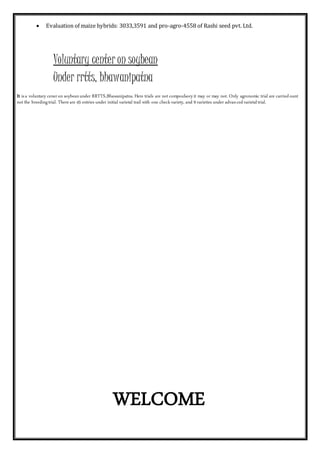  Evaluation of maize hybrids: 3033,3591 and pro-agro-4558 of Rashi seed pvt. Ltd.
Voluntary center on soybean
Under rrtts, bhawanipatna
It isa voluntary ceneron soybeanunder RRTTS,Bhawanipatna.Here trials are not compoulsoryit may or may not. Only agronomic trial are carriedount
not the breedingtrial. Thereare 43 entries under initial varietal trail with one checkvariety, and 9 varieties under advancedvarietaltrial.
WELCOME
 