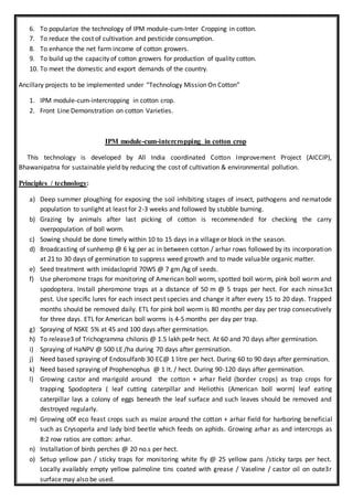 6. To popularize the technology of IPM module-cum-Inter Cropping in cotton.
7. To reduce the cost of cultivation and pesticide consumption.
8. To enhance the net farm income of cotton growers.
9. To build up the capacity of cotton growers for production of quality cotton.
10. To meet the domestic and export demands of the country.
Ancillary projects to be implemented under “Technology Mission On Cotton”
1. IPM module-cum-intercropping in cotton crop.
2. Front Line Demonstration on cotton Varieties.
IPM module-cum-intercropping in cotton crop
This technology is developed by All India coordinated Cotton Improvement Project (AICCIP),
Bhawanipatna for sustainable yield by reducing the cost of cultivation & environmental pollution.
Principles / technology:
a) Deep summer ploughing for exposing the soil inhibiting stages of insect, pathogens and nematode
population to sunlight at least for 2-3 weeks and followed by stubble burning.
b) Grazing by animals after last picking of cotton is recommended for checking the carry
overpopulation of boll worm.
c) Sowing should be done timely within 10 to 15 days in a village or block in the season.
d) Broadcasting of sunhemp @ 6 kg per ac in between cotton / arhar rows followed by its incorporation
at 21 to 30 days of germination to suppress weed growth and to made valuable organic matter.
e) Seed treatment with imidacloprid 70WS @ 7 gm /kg of seeds.
f) Use pheromone traps for monitoring of American boll worm, spotted boll worm, pink boll worm and
spodoptera. Install pheromone traps at a distance of 50 m @ 5 traps per hect. For each ninse3ct
pest. Use specific lures for each insect pest species and change it after every 15 to 20 days. Trapped
months should be removed daily. ETL for pink boll worm is 80 months per day per trap consecutively
for three days. ETL for American boll worms is 4-5 months per day per trap.
g) Spraying of NSKE 5% at 45 and 100 days after germination.
h) To release3 of Trichogramma chilonis @ 1.5 lakh pe4r hect. At 60 and 70 days after germination.
i) Spraying of HaNPV @ 500 LE /ha during 70 days after germination.
j) Need based spraying of Endosulfanb 30 EC@ 1 litre per hect. During 60 to 90 days after germination.
k) Need based spraying of Prophenophus @ 1 lt. / hect. During 90-120 days after germination.
l) Growing castor and marigold around the cotton + arhar field (border crops) as trap crops for
trapping Spodoptera ( leaf cutting caterpillar and Heliothis (American boll worm) leaf eating
caterpillar lays a colony of eggs beneath the leaf surface and such leaves should be removed and
destroyed regularly.
m) Growing o0f eco feast crops such as maize around the cotton + arhar field for harboring beneficial
such as Crysoperla and lady bird beetle which feeds on aphids. Growing arhar as and intercrops as
8:2 row ratios are cotton: arhar.
n) Installation of birds perches @ 20 no.s per hect.
o) Setup yellow pan / sticky traps for monitoring white fly @ 25 yellow pans /sticky tarps per hect.
Locally availably empty yellow palmoline tins coated with grease / Vaseline / castor oil on oute3r
surface may also be used.
 