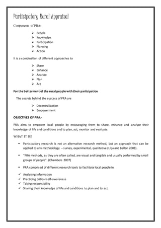 Participatory Rural Appraisal
Components of PRA:
 People
 Knowledge
 Participation
 Planning
 Action
It is a combination of different approaches to
 Share
 Enhance
 Analyze
 Plan
 Act
For the betterment of the rural people with their participation
The secrets behind the success of PRA are
 Decentralization
 Empowerment
OBJECTIVES OF PRA:-
PRA aims to empower local people by encouraging them to share, enhance and analyze their
knowledge of life and conditions and to plan, act, monitor and evaluate.
WHAT IT IS?
 Participatory research is not an alternative research method, but an approach that can be
applied to any methodology – survey, experimental, qualitative (Lilja and Bellon 2008).
 “PRA methods, as they are often called, are visual and tangible and usually performed by small
groups of people”. (Chambers 2007)
 PRA comprised of different research tools to facilitate local people in
 Analyzing information
 Practicing critical self-awareness
 Taking responsibility
 Sharing their knowledge of life and conditions to plan and to act.
 
