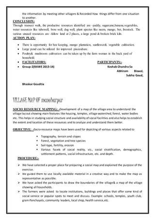 the information by meeting other villagers & Recorded how things differ from one situation
to another.
CONCLUSION:
Through transect walk, the productive resources identified are –paddy, sugarcane,banana,vegetables,
water resources like tubewell, bore well, dug well, plant species like neem, mango, ber, livestock. The
various unused resources are –fallow land at 2 places, a large pond & broken brick kiln.
ACTION PLAN:
 There is opportunity for bee keeping, mango plantation, sunflower& vegetable cultivation.
 Large pond can be utilized for improved pisciculture.
 Poultry& mushroom cultivation can be taken up by the farm woman in the back yard of
household.
 FACILITATORS: PARTICIPANTS:-
 Group-2(RAWE 2013-14) Keshab Chandra Sa
Abhiram Biswal,
Subha Goud,
Bhaskar Goudtia
VILLAGE MAP OF manoharpur
SOCIO RESOURCE MAPPING: -Development of a map of the village area to understand the
village lay out showing main features like housing, temples, village watershed, forest, water bodies
etc. This helps in studying social structure and availability of social facilities and also helps to establish
the extent and location of these resources and to analyze and understand them better.
OBJECTIVE: -Socio-resource maps have been used for depicting of various aspects related to
 Topography, terrain and slopes
 Forest, vegetation and tree species
 Soil-type, fertility, erosion
 Various facets of social reality, viz., social stratification, demographics,
settlement patterns, social infrastructure, etc. and depth.
PROCEDURE:-
 We have selected a proper place for preparing a social map and explained the purpose of the
exercise.
 We guided them to use locally available material in a creative way and to make the map as
representative as possible.
 We have asked the participants to draw the boundaries of the village& a map of the village
showing all households.
 The farmers were asked to locate institutions, buildings and places that offer some kind of
social service or popular spots to meet and discuss. Example: schools, temples, youth club,
gram Panchayats, community leaders, local shop, health service,etc.
 