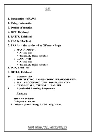 INDEX
1. Introduction to RAWE
2. College information
3. District information
4. KVK, Kalahandi
5. RRTTS, Kalahandi
6. PRA & PRA Tools
7. PRA Activities conducted in Different villages
o MANOHARPUR
 Action plan
 Training& Demonstration
o kANAKPUR
 Action plan
 Training& Demonstration
8. DDA, Kalahandi
9. OTELP, Kalahandi
10. Exposure visit
o SOIL TESTING LABORATORY, BHAWANIPATNA
o SEED PROCESSING UNIT, BHAWANIPATNA
o GRAMVIKASH, THUAMUL RAMPUR
11. Experiential Learning Programme
Annexure
Interview schedule
Village information
Experience gained during RAWE programme
RURAL AGRICULTURAL WORK EXPERIANCE
 