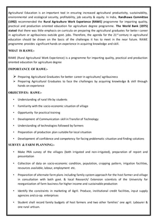 Agricultural Education is an important tool in ensuring increased agricultural productivity, sustainability,
environmental and ecological security, profitability, job security & equity. In India, Randhawa Committee
(1992) recommended the Rural Agriculture Work Experience (RAWE) programme for imparting quality,
practical and production oriented education for agriculture degree programme. The World Bank (1975)
stated that there was little emphasis on curricula on preparing the agricultural graduates for bette r career
in agriculture or agribusiness outside govt. jobs. Therefore, the agenda for the 21st century in agricultural
education should be drawn on the basis of the challenges it has to meet in the near future. RAWE
programme provides significant hands on experience in acquiring knowledge and skill.
WHAT IS RAWE:-
RAWE (Rural Agricultural Work Experience) is a programme for imparting quality, practical and production
oriented education for agriculture degree
IMPORTANCE OF RAWE:-
 Preparing Agricultural Graduates for better career in agriculture/ agribusiness
 Preparing Agricultural Graduates to face the challenges by acquiring knowledge & skill through
hands on experience
OBJECTIVES: RAWE:-
• Understanding of rural life by students
• Familiarity with the socio-economic situation of village
• Opportunity for practical training
• Development of Communication skill in Transfer of Technology
• Understanding of technologies followed by farmers
• Preparation of production plan suitable for local situation
• Development of confidence and competency for facing problematic situation and finding solutions
SURVEY & FARM PLANNING:-
• Make PRA survey of the villages (both irrigated and non-irrigated), preparation of report and
presentation
• Collection of data on socio-economic condition, population, cropping pattern, irrigation facilities,
resources available, labour, employment etc.
• Preparation of alternate farm plans including family system approach for the host farmer and village
in consultation with both govt. & local Research/ Extension scientists of the University for
reorganization of farm business for higher income and sustainable production
• Identify the constraints in marketing of Agril. Produce, institutional credit facilities, input supply
agencies and co-op. enterprises
• Student shall record family budgets of host farmers and two other families’ one agril. Labourer &
one rural artisan.
 