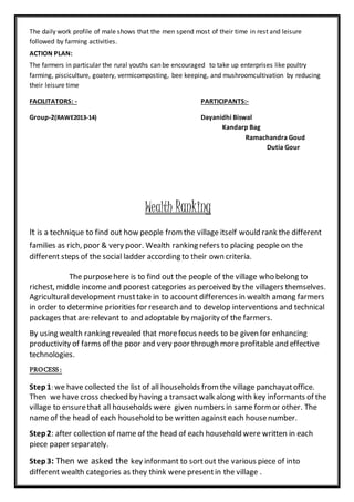 The daily work profile of male shows that the men spend most of their time in rest and leisure
followed by farming activities.
ACTION PLAN:
The farmers in particular the rural youths can be encouraged to take up enterprises like poultry
farming, pisciculture, goatery, vermicomposting, bee keeping, and mushroomcultivation by reducing
their leisure time
FACILITATORS: - PARTICIPANTS:-
Group-2(RAWE2013-14) Dayanidhi Biswal
Kandarp Bag
Ramachandra Goud
Dutia Gour
Wealth Ranking
It is a technique to find out how people fromthe village itself would rank the different
families as rich, poor & very poor. Wealth ranking refers to placing people on the
different steps of the social ladder according to their own criteria.
The purposehere is to find out the people of the village who belong to
richest, middle income and poorestcategories as perceived by the villagers themselves.
Agriculturaldevelopment musttake in to account differences in wealth among farmers
in order to determine priorities for research and to develop interventions and technical
packages that are relevant to and adoptable by majority of the farmers.
By using wealth ranking revealed that morefocus needs to be given for enhancing
productivity of farms of the poor and very poor through more profitable and effective
technologies.
PROCESS:
Step1: we have collected the list of all households fromthe village panchayatoffice.
Then we have cross checked by having a transactwalk along with key informants of the
village to ensurethat all households were given numbers in same formor other. The
name of the head of each household to be written against each housenumber.
Step2: after collection of name of the head of each household were written in each
piece paper separately.
Step3: Then we asked the key informant to sortout the various piece of into
different wealth categories as they think were presentin the village .
 