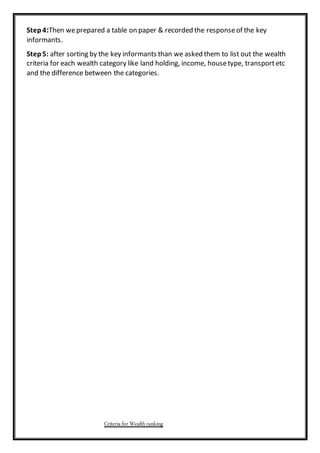 Step4:Then weprepared a table on paper & recorded the responseof the key
informants.
Step5: after sorting by the key informants than we asked them to list out the wealth
criteria for each wealth category like land holding, income, housetype, transportetc
and the difference between the categories.
Criteria for Wealthranking
 