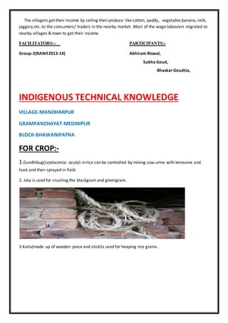 The villagers get their income by selling their produce like cotton, paddy, vegetable,banana, milk,
jaggery,etc. to the consumers/ traders in the nearby market. Most of the wage labourers migrated to
nearby villages & town to get their income.
FACILITATORS:- PARTICIPANTS:-
Group-2(RAWE2013-14) Abhiram Biswal,
Subha Goud,
Bhaskar Goudtia,
INDIGENOUS TECHNICAL KNOWLEDGE
VILLAGE-MANOHARPUR
GRAMPANCHAYAT-MEDINIPUR
BLOCK-BHAWANIPATNA
FOR CROP:-
1.Gundhibug(Leptocorsia acuta) in rice can be controlled by mixing cow urine with kerosene and
husk and then sprayed in field.
2. Jota is used for crushing the blackgram and greengram.
3.Kurlu(made up of wooden piece and stick)is used for heaping rice grains.
 