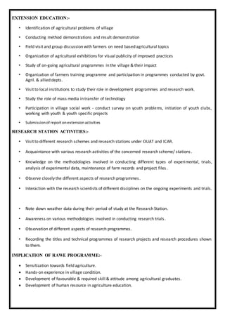 EXTENSION EDUCATION:-
• Identification of agricultural problems of village
• Conducting method demonstrations and result demonstration
• Field visit and group discussion with farmers on need based agricultural topics
• Organization of agricultural exhibitions for visual publicity of improved practices
• Study of on-going agricultural programmes in the village & their impact
• Organization of farmers training programme and participation in programmes conducted by govt.
Agril. & allied depts.
• Visit to local institutions to study their role in development programmes and research work.
• Study the role of mass media in transfer of technology
• Participation in village social work - conduct survey on youth problems, initiation of youth clubs,
working with youth & youth specific projects
• Submissionof reportonextensionactivities
RESEARCH STATION ACTIVITIES:-
• Visit to different research schemes and research stations under OUAT and ICAR.
• Acquaintance with various research activities of the concerned research scheme/ stations.
• Knowledge on the methodologies involved in conducting different types of experimental, trials,
analysis of experimental data, maintenance of farm records and project files.
• Observe closely the different aspects of research programmes.
• Interaction with the research scientists of different disciplines on the ongoing experiments and trials.
• Note down weather data during their period of study at the Research Station.
• Awareness on various methodologies involved in conducting research trials.
• Observation of different aspects of research programmes.
• Recording the titles and technical programmes of research projects and research procedures shown
to them.
IMPLICATION OF RAWE PROGRAMME:-
 Sensitization towards field agriculture.
 Hands-on experience in village condition.
 Development of favourable & required skill & attitude among agricultural graduates.
 Development of human resource in agriculture education.
 