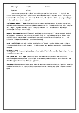 Khandagiri Konarka Padmini
Udayagiri Surendra
To remove the chaffymaterialsfromthe seed,165gmsalt solutionismade in1.0 lt of water.The
floatingseedandchaffymaterial isremovedfromthe solution&thenseedshouldbe cleanedproperlywith
freshwater.Thenthe seedissoakedinhot water forthe 2 hours& putin the polythene orwetgunnybag,so
that the seedscanbe germinate quickly
NURSERY BED PREPARATION:-400m2
isrequiredtoraise the seedlingfor1acre of land.The nurseryarea
shouldbe properlycleaned&the soil shouldbe ploughedtoafine tilth.For400m2
nurserybed,about40 basket
FYM, 12kg SSP,2kg MOP shouldbe appliedduringpreparationof field&mixedproperly.Thenthe pre
germinatedseedissowninthe nursery.
CARE OF NURSERY BED:-The nurseryshouldbe keptwet afterinitial periodof sowing.Whenthe seedlings
germinate toa heightof 2inches,the fieldshouldbe providedwithstandingwater.After15 Days 4Kg urea
shouldbe appliedin400m2
area.To preventfrominsectpest,the nurseryshouldbe appliedwith120gm
Carbofuran& 600gm Phorate before 1 weekof transplanting.
FIELD PREPARATION- The landshouldbe properlylabeled.Puddlingshouldbe done before 2-3weeksof
transplanting.About2tonnesof FYM,23 kg P2O5,15 kg K2Oand 12kg N shouldbe appliedin soil andlabeled
properly.
TRANSPLANTING-Transplantingshouldbe completedwithin2nd
weekof January.Seedlingshaving4-5leaves
aregoodfor transplanting.
INTERCULTURAL OPERATION:-2-3weedingcanbe done inbroadcastingmethodand2 weedingin
transplantingmethodrespectively.About24 kg of N shouldbe appliedafterweeding.Againabout12kg of N
shouldbe appliedafter2weeksof previousapplication.
IRRIGATION-Thoughrice needsmore water,about80-140 cm wateringshouldbe done.The critical stages for
irrigationinsummerrice are tillering,panicleinitiationandmilkingstage.Atthese stagesirrigationshouldbe
done.
 
