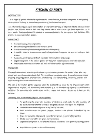 KITCHEN GARDEN
INTRODUCTION:
It is a type of garden where the vegetables and short duration fruit crops are grown in backyard of
the residential building to meet the requirement of family round the year.
For a human being per capita consumption of vegetables per day is 400gm.In Odisha although many
peoples take fish and meat in their diet they should take at least 250-300gm fresh vegetables. So to
meet quality fresh vegetables it is adviced to grow vegetables in the backyard of their buildings. This
practice is known as kitchen garden.
IMPORTANCE:
 It helps in supply fresh vegetables.
 BY working in garden their health remains good.
 It helps in lowering down the vegetable cost of the family.
 It provides more or less continous supply of vegetables throughout the year according to their
season.
 It provides family daily with fresh vegetable rich in nutrient and energy.
 Vegetables grown in the kitchen garden are free from insecticides and pesticides pollution.
 The unused materials viz. kitchen left over and water can be efficiently used.
PROCEDURE:
The people who should grow the garden have a good knowledge about the garden other wise they
should gain some knowledge about that. They must have knowledge about Seasonal cropping, mixed
cropping, cropping pattern, crop calendar, seed sowing, seed transplanting, irrigation, fertilizer and
application of insecticides and harvesting.
The size of the kitchen garden depends upon the availability of land, the no of person for whom
vegetables to be grow. For maintaining the demand of a 5-6 members of a family 200mm2 area is
sufficient. For protecting the garden from cattles, goats and sheeps. So fencing is best for this
purpose.
Following rules to be obeyed for good kitchen garden:
 For gardening the larger plot should be divided in to small plots. The plot should be of
3.5-2.5m.Drainage channel should be designed between each 2 plot for irrigation.
 The field does not remain fallow in any time of the year.
 Short duration crops like guava, pappya, drumstick are planted in backyard of the
house.
 Crops like pumpkin, ridge gourd, cucumber are grown in corner of the garden.
 Mostly used vegetables are given more emphasis.
 Vegetables are grown in line and the distance should less than general growing pattern
.
 Vegetables are grown in succession cropping.
 