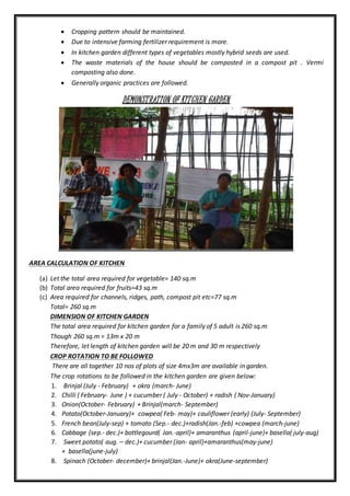  Cropping pattern should be maintained.
 Due to intensive farming fertilizer requirement is more.
 In kitchen garden different types of vegetables mostly hybrid seeds are used.
 The waste materials of the house should be composted in a compost pit . Vermi
composting also done.
 Generally organic practices are followed.
DEMONSTRATION OF KITCHEN GARDEN
AREA CALCULATION OF KITCHEN
(a) Let the total area required for vegetable= 140 sq.m
(b) Total area required for fruits=43 sq.m
(c) Area required for channels, ridges, path, compost pit etc=77 sq.m
Total= 260 sq.m
DIMENSION OF KITCHEN GARDEN
The total area required for kitchen garden for a family of 5 adult is 260 sq.m
Though 260 sq.m = 13m x 20 m
Therefore, let length of kitchen garden will be 20 m and 30 m respectively
CROP ROTATION TO BE FOLLOWED
There are all together 10 nos of plots of size 4mx3m are available in garden.
The crop rotations to be followed in the kitchen garden are given below:
1. Brinjal (July - February) + okra (march- June)
2. Chilli ( February- June ) + cucumber ( July - October) + radish ( Nov-January)
3. Onion(October- February) + Brinjal(march- September)
4. Potato(October-January)+ cowpea( Feb- may)+ cauliflower (early) (July- September)
5. French bean(July-sep) + tomato (Sep.- dec.)+radish(Jan.-feb) +cowpea (march-june)
6. Cabbage (sep.- dec.)+ bottlegourd( Jan.-april)+ amaranthus (april-june)+ basella( july-aug)
7. Sweet potato( aug. – dec.)+ cucumber (Jan- april)+amaranthus(may-june)
+ basella(june-july)
8. Spinach (October- december)+ brinjal(Jan.-June)+ okra(June-september)
 